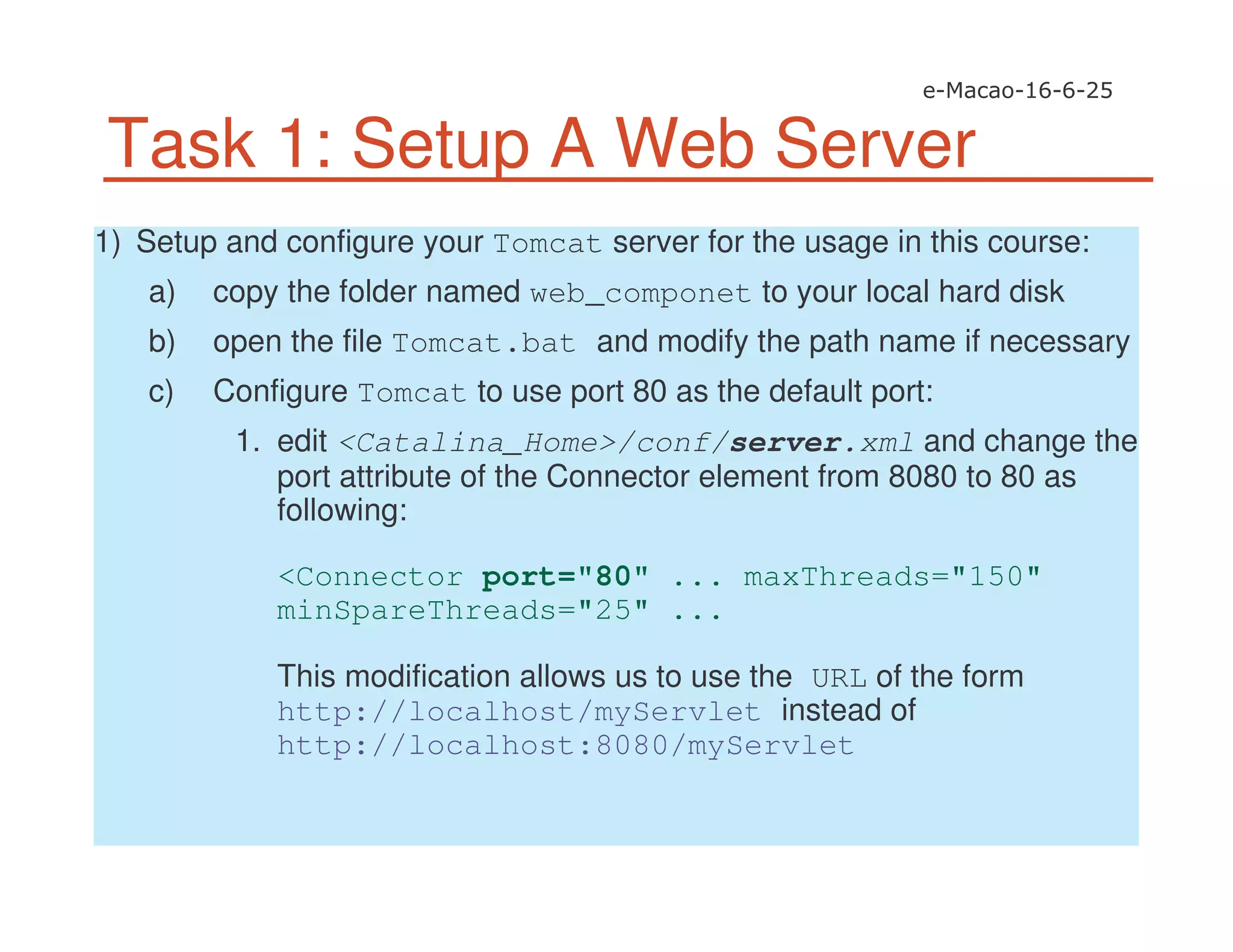 Task 1: Setup A Web Server
1) Setup and configure your Tomcat server for the usage in this course:
a) copy the folder named web_componet to your local hard disk
b) open the file Tomcat.bat and modify the path name if necessary
c) Configure Tomcat to use port 80 as the default port:
1. edit <Catalina_Home>/conf/server.xml and change the
port attribute of the Connector element from 8080 to 80 as
following:
<Connector port="80" ... maxThreads="150"
minSpareThreads="25" ...
This modification allows us to use the URL of the form
http://localhost/myServlet instead of
http://localhost:8080/myServlet
 