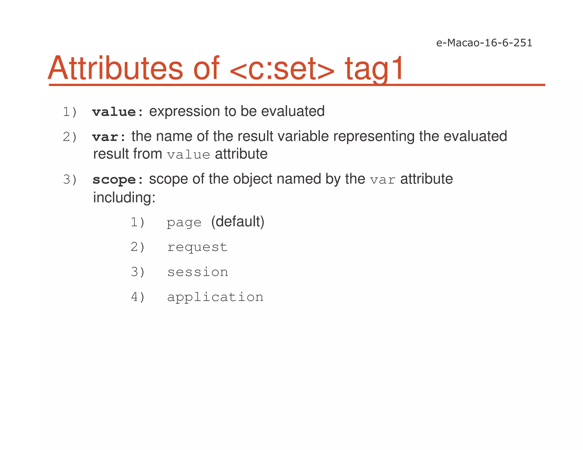 Attributes of <c:set> tag1
1) value: expression to be evaluated
2) var: the name of the result variable representing the evaluated
result from value attribute
3) scope: scope of the object named by the var attribute
including:
1) page (default)
2) request
3) session
4) application
 