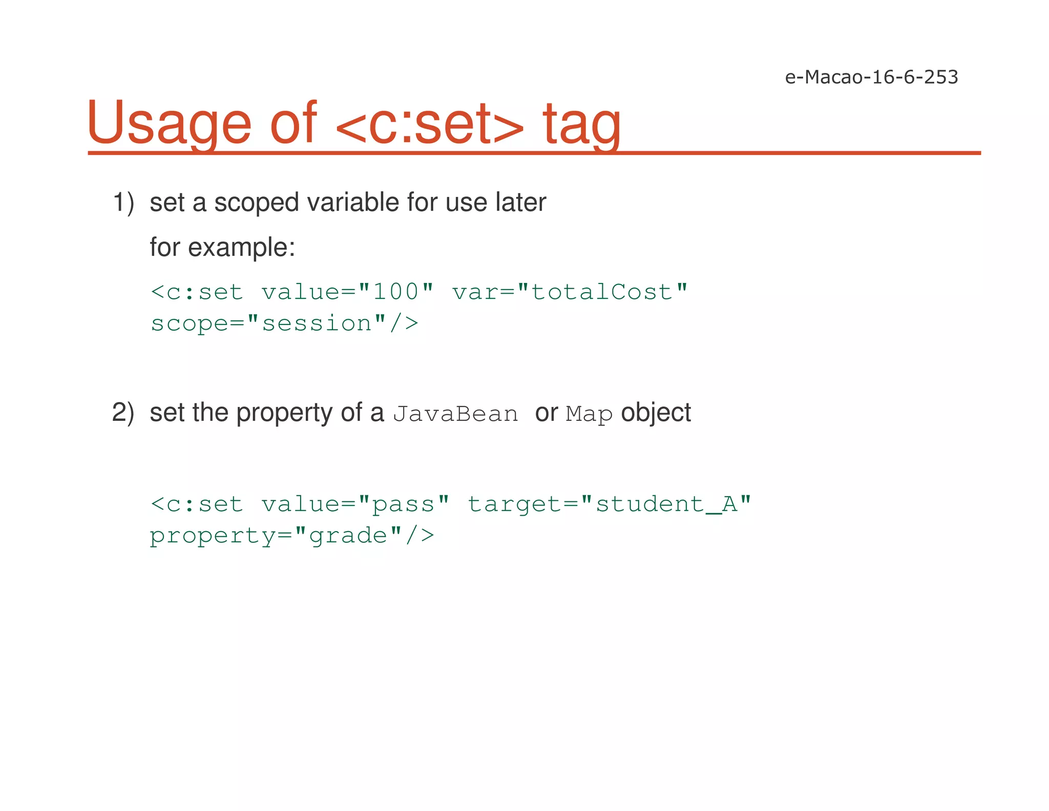 Usage of <c:set> tag
1) set a scoped variable for use later
for example:
<c:set value="100" var="totalCost"
scope="session"/>
2) set the property of a JavaBean or Map object
<c:set value="pass" target="student_A"
property="grade"/>
 