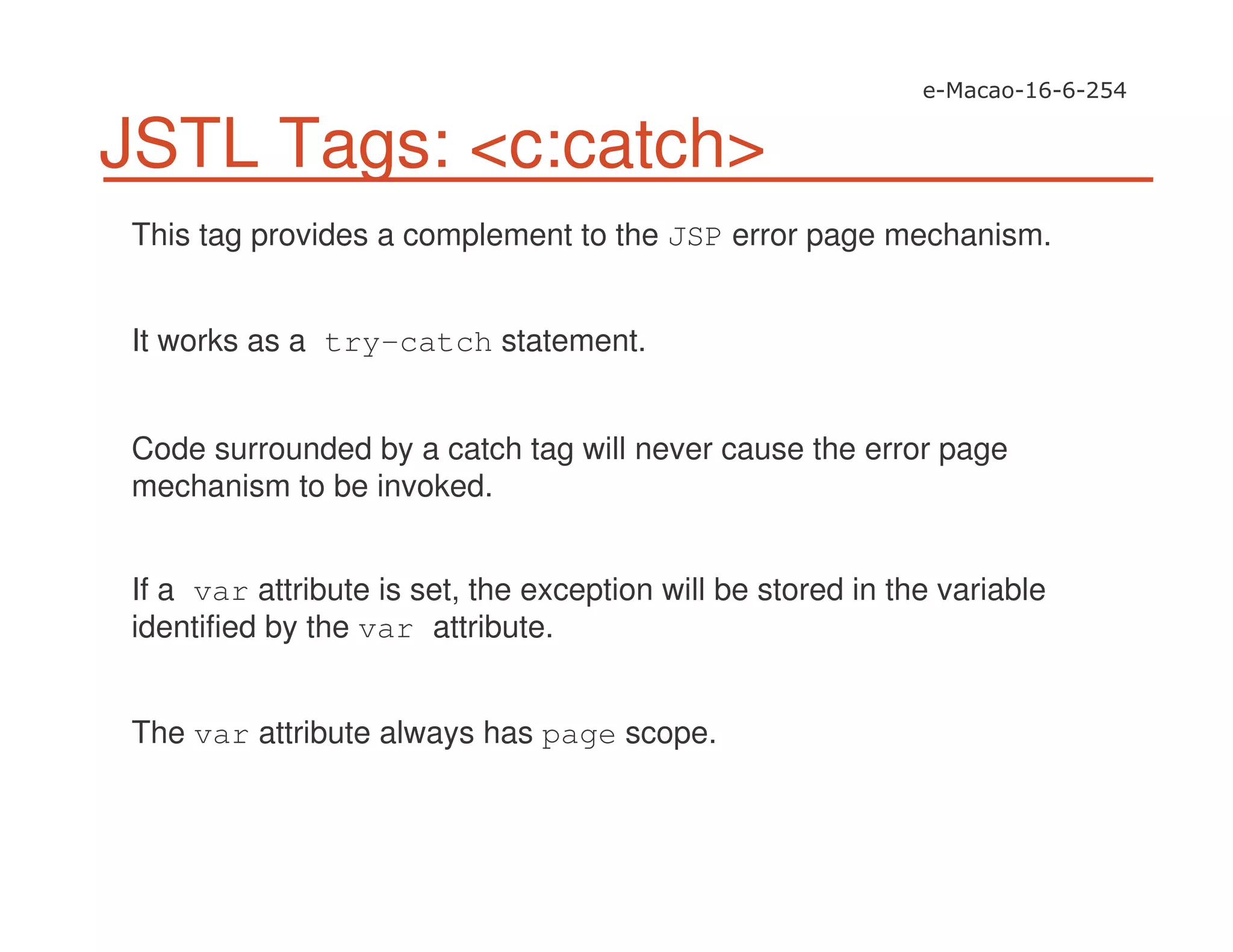 JSTL Tags: <c:catch>
This tag provides a complement to the JSP error page mechanism.
It works as a try-catch statement.
Code surrounded by a catch tag will never cause the error page
mechanism to be invoked.
If a var attribute is set, the exception will be stored in the variable
identified by the var attribute.
The var attribute always has page scope.
 