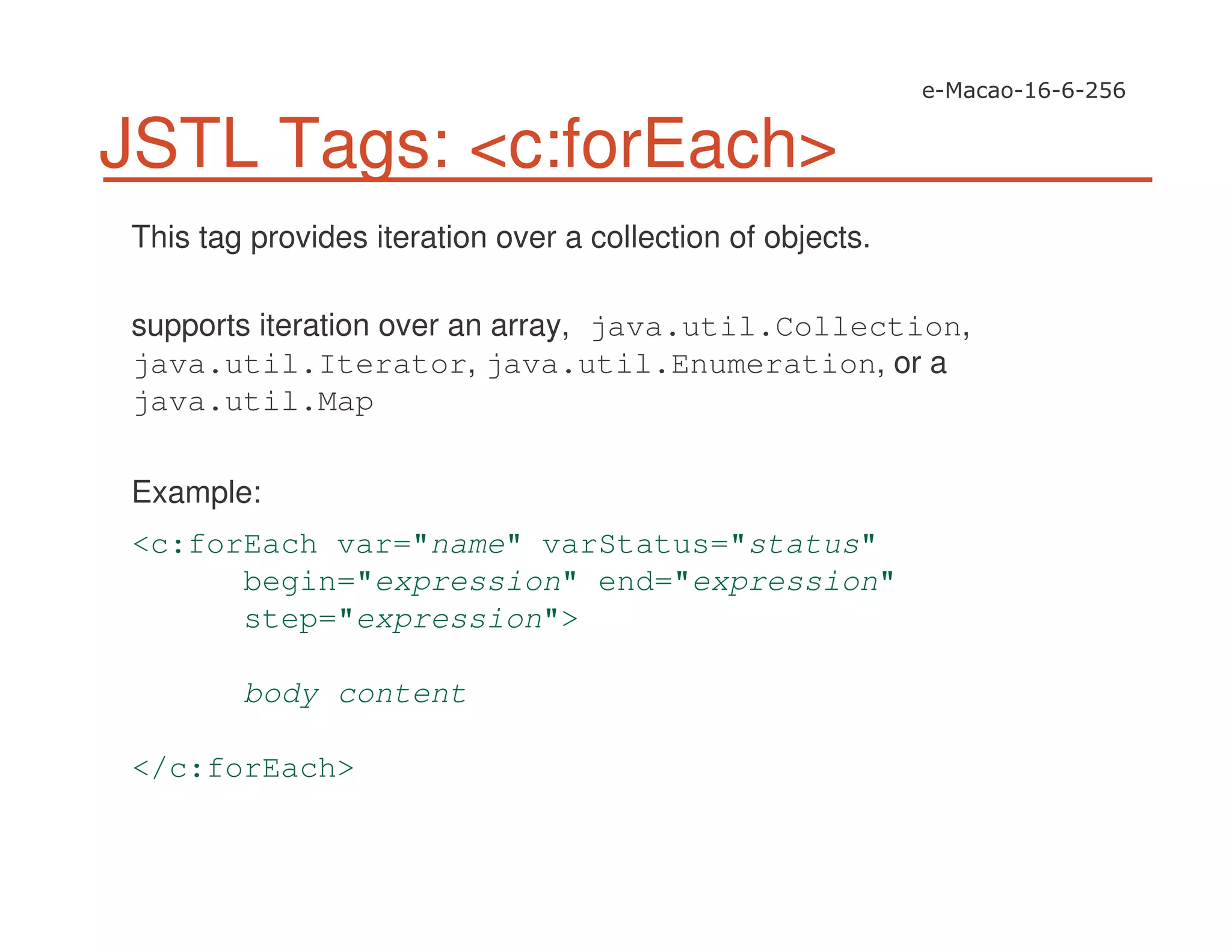 JSTL Tags: <c:forEach>
This tag provides iteration over a collection of objects.
supports iteration over an array, java.util.Collection,
java.util.Iterator, java.util.Enumeration, or a
java.util.Map
Example:
<c:forEach var="name" varStatus="status"
begin="expression" end="expression"
step="expression">
body content
</c:forEach>
 