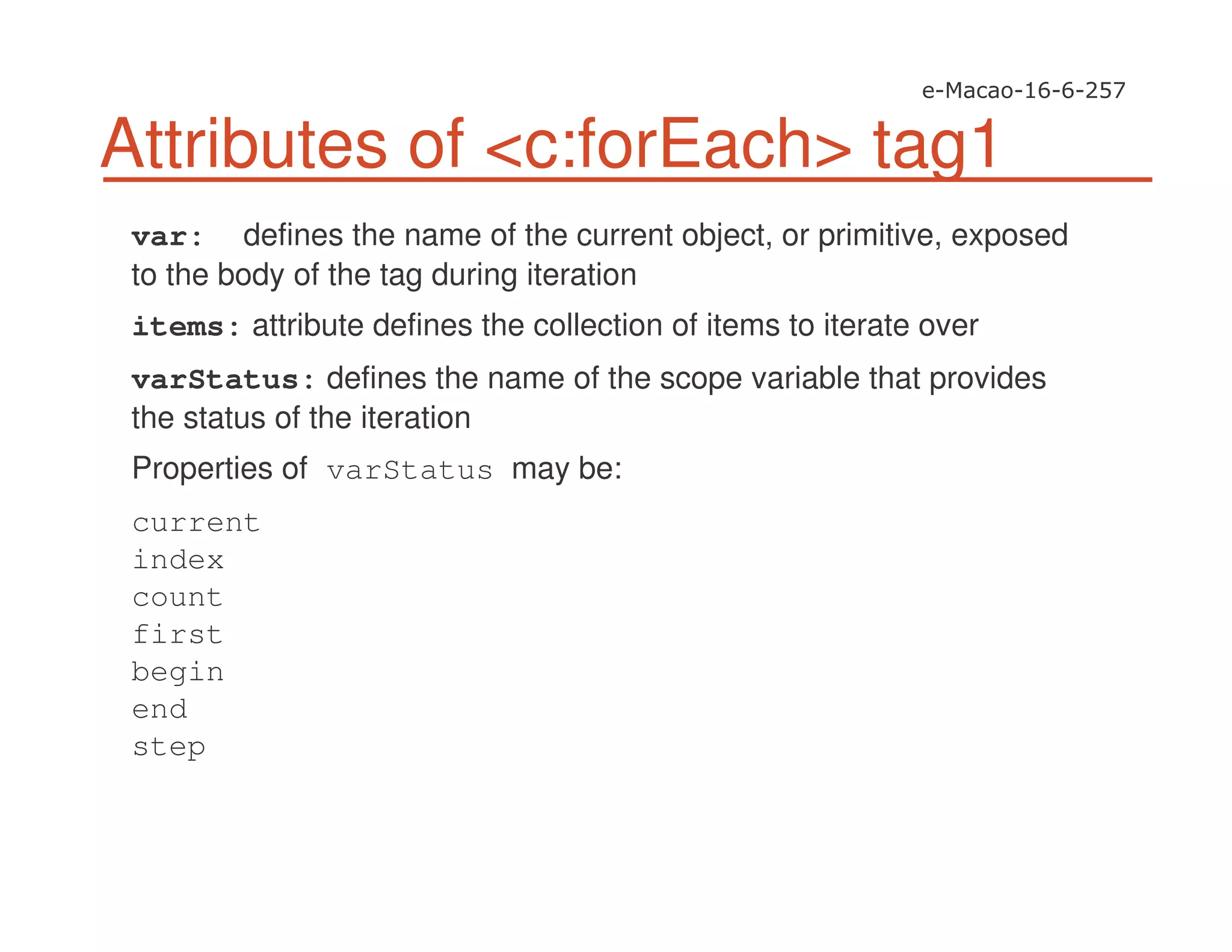 Attributes of <c:forEach> tag1
var: defines the name of the current object, or primitive, exposed
to the body of the tag during iteration
items: attribute defines the collection of items to iterate over
varStatus: defines the name of the scope variable that provides
the status of the iteration
Properties of varStatus may be:
current
index
count
first
begin
end
step
 
