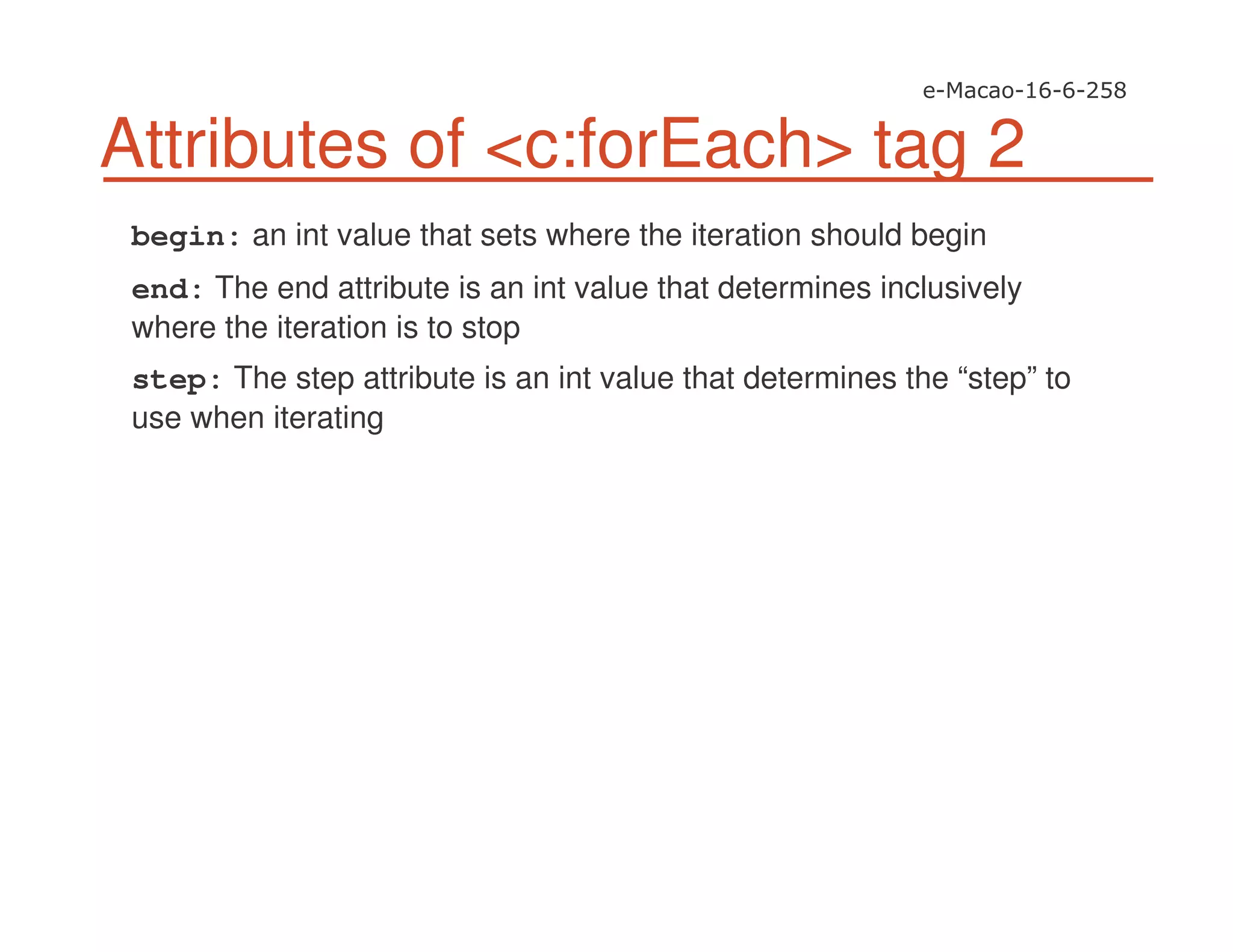 Attributes of <c:forEach> tag 2
begin: an int value that sets where the iteration should begin
end: The end attribute is an int value that determines inclusively
where the iteration is to stop
step: The step attribute is an int value that determines the “step” to
use when iterating
 