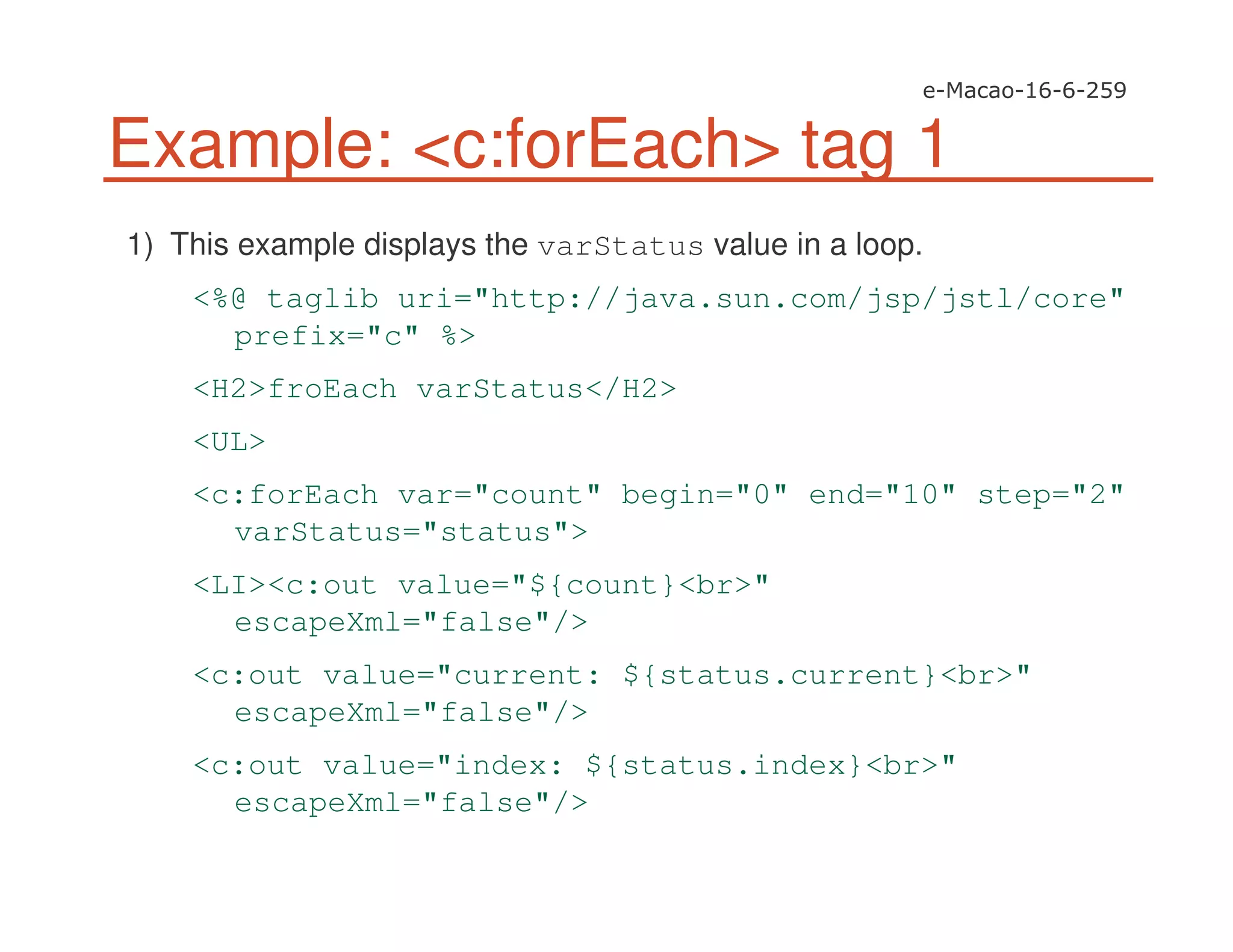 Example: <c:forEach> tag 1
1) This example displays the varStatus value in a loop.
<%@ taglib uri="http://java.sun.com/jsp/jstl/core"
prefix="c" %>
<H2>froEach varStatus</H2>
<UL>
<c:forEach var="count" begin="0" end="10" step="2"
varStatus="status">
<LI><c:out value="${count}<br>"
escapeXml="false"/>
<c:out value="current: ${status.current}<br>"
escapeXml="false"/>
<c:out value="index: ${status.index}<br>"
escapeXml="false"/>
 