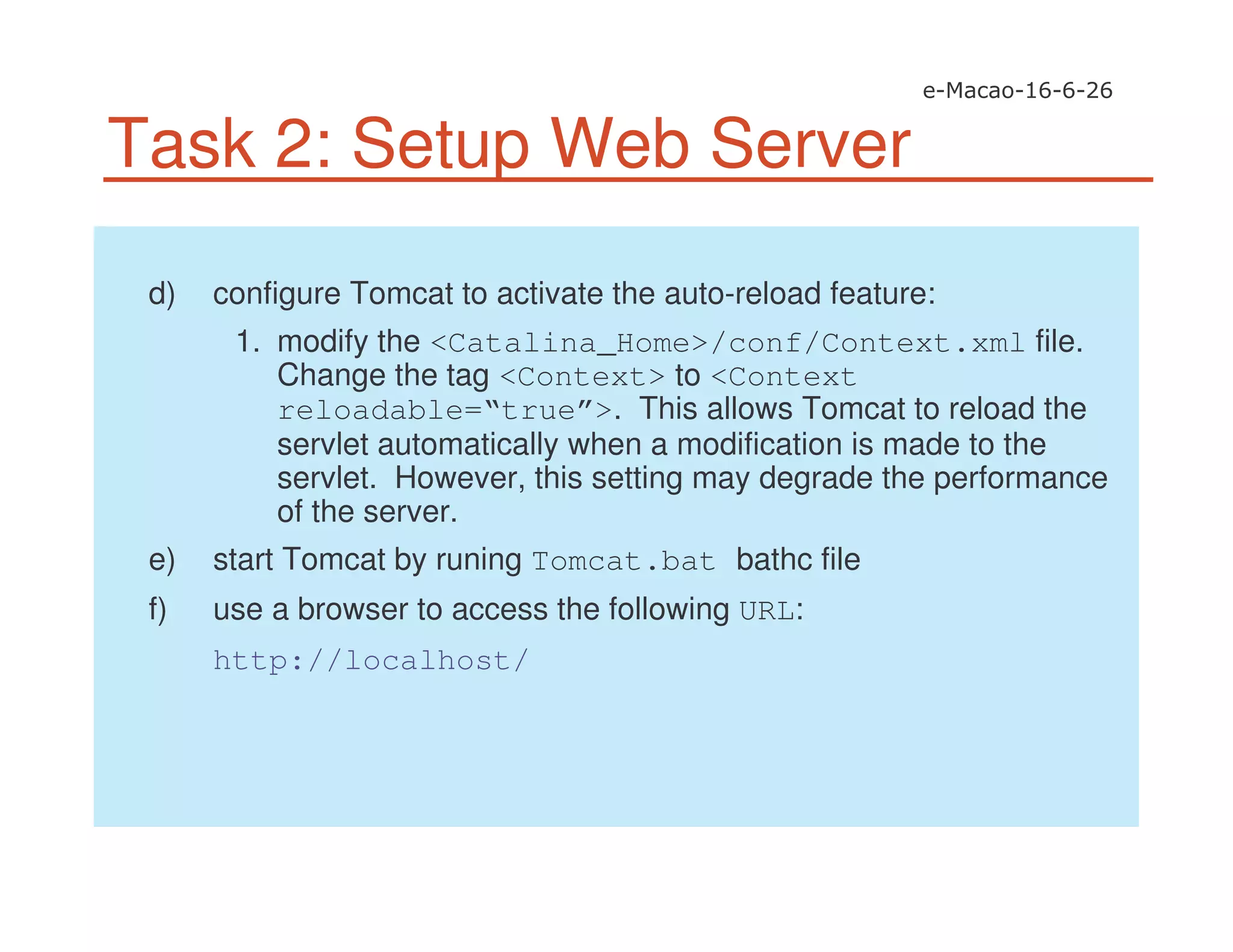 Task 2: Setup Web Server
d) configure Tomcat to activate the auto-reload feature:
1. modify the <Catalina_Home>/conf/Context.xml file.
Change the tag <Context> to <Context
reloadable=“true”>. This allows Tomcat to reload the
servlet automatically when a modification is made to the
servlet. However, this setting may degrade the performance
of the server.
e) start Tomcat by runing Tomcat.bat bathc file
f) use a browser to access the following URL:
http://localhost/
 