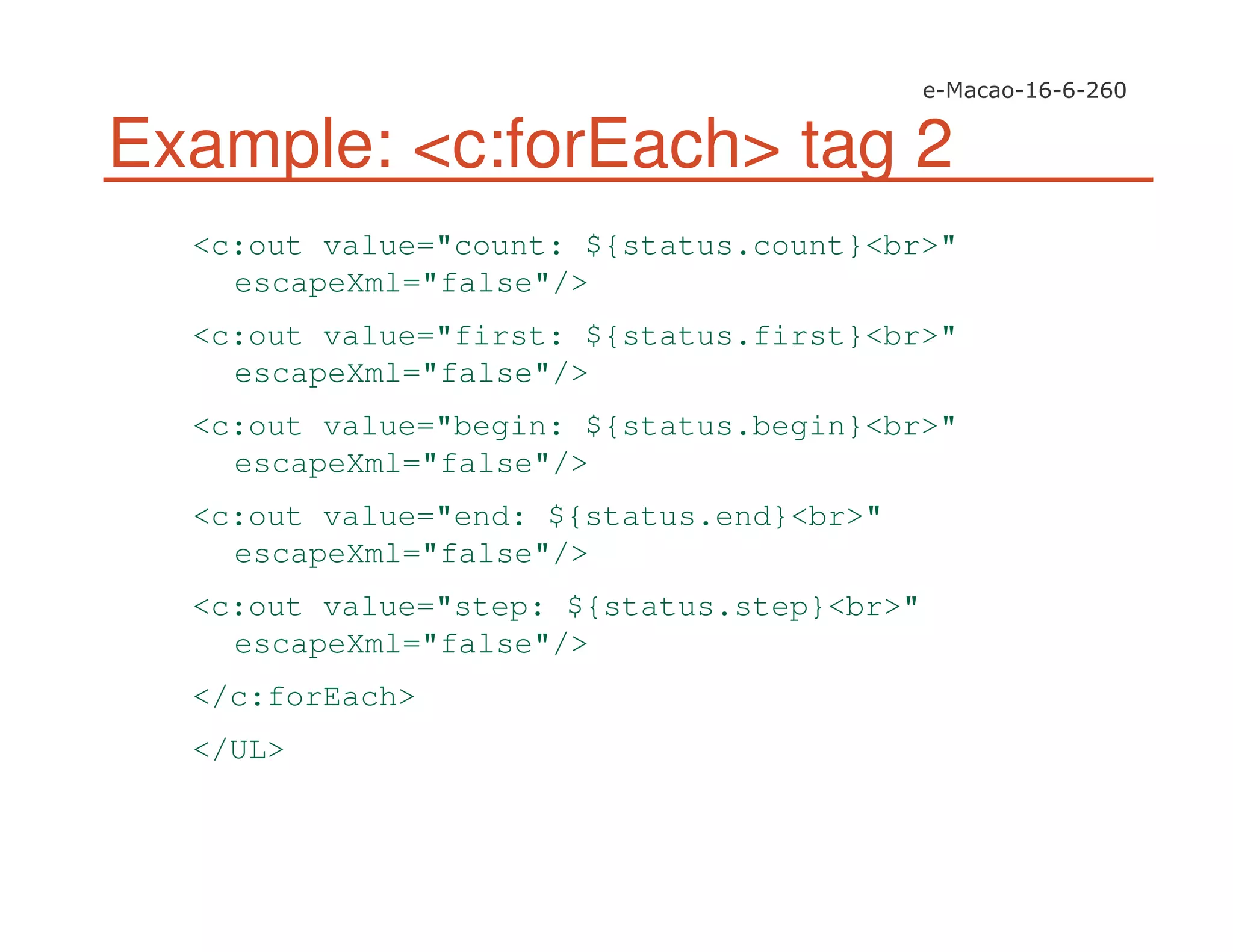 Example: <c:forEach> tag 2
<c:out value="count: ${status.count}<br>"
escapeXml="false"/>
<c:out value="first: ${status.first}<br>"
escapeXml="false"/>
<c:out value="begin: ${status.begin}<br>"
escapeXml="false"/>
<c:out value="end: ${status.end}<br>"
escapeXml="false"/>
<c:out value="step: ${status.step}<br>"
escapeXml="false"/>
</c:forEach>
</UL>
 