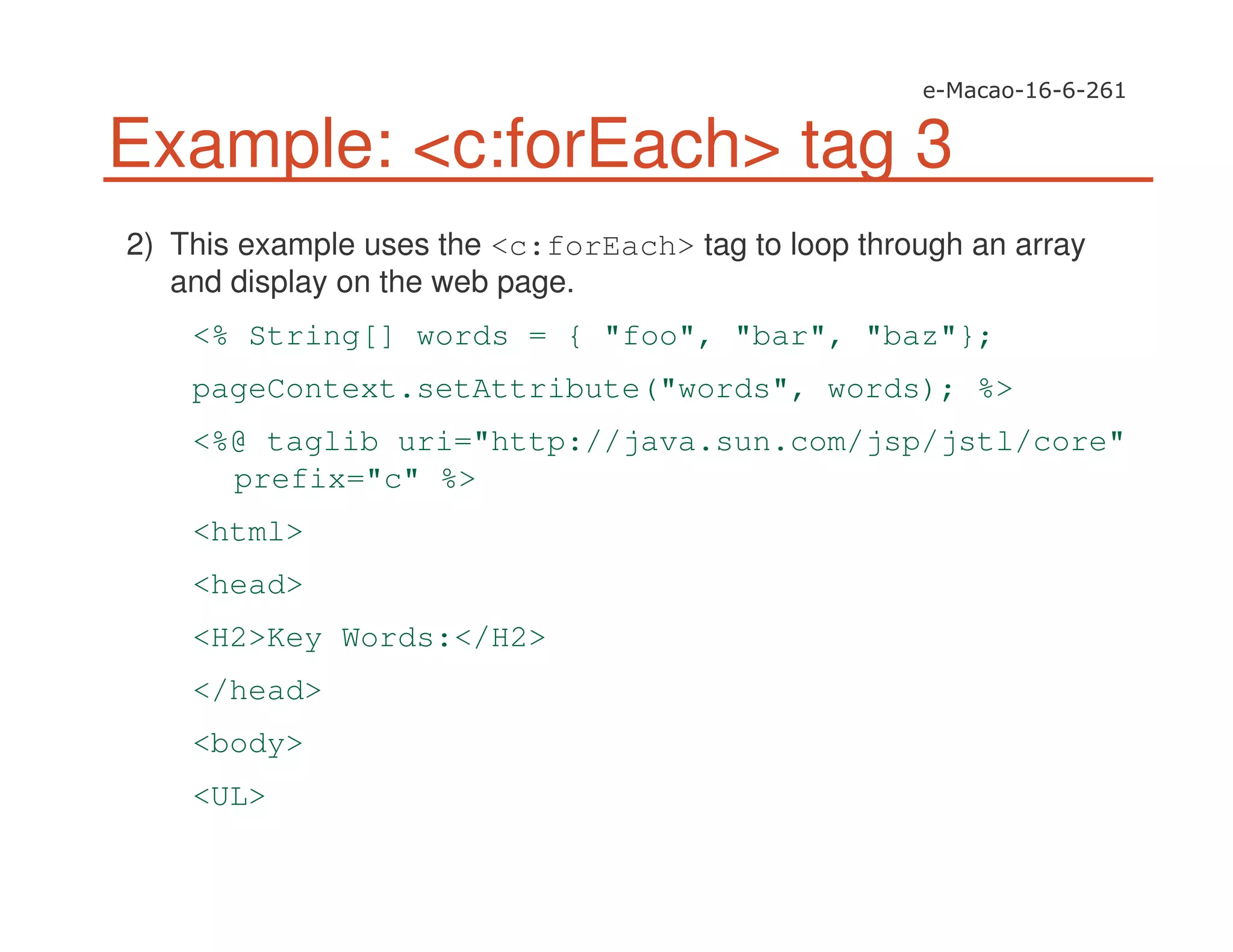 Example: <c:forEach> tag 3
2) This example uses the <c:forEach> tag to loop through an array
and display on the web page.
<% String[] words = { "foo", "bar", "baz"};
pageContext.setAttribute("words", words); %>
<%@ taglib uri="http://java.sun.com/jsp/jstl/core"
prefix="c" %>
<html>
<head>
<H2>Key Words:</H2>
</head>
<body>
<UL>
 