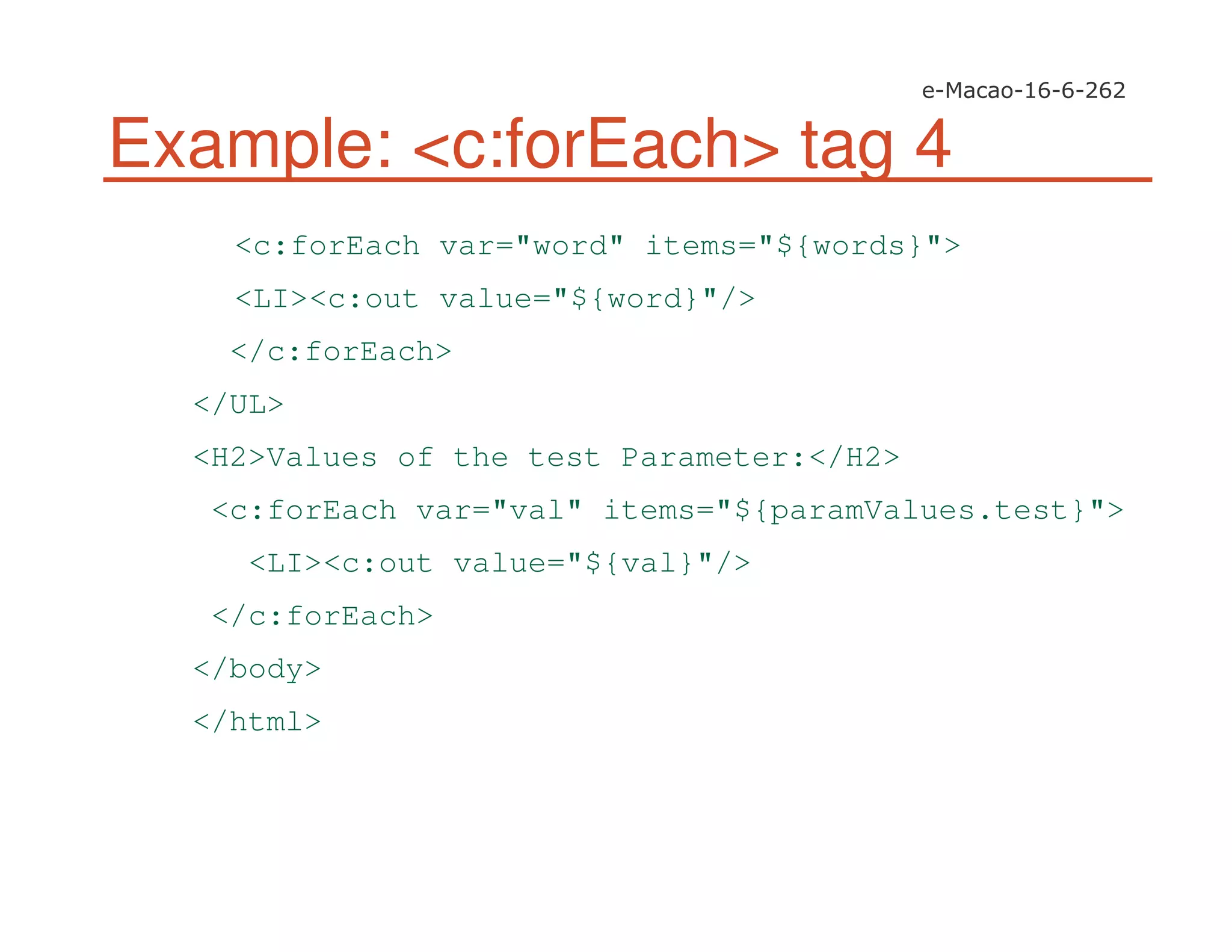 Example: <c:forEach> tag 4
<c:forEach var="word" items="${words}">
<LI><c:out value="${word}"/>
</c:forEach>
</UL>
<H2>Values of the test Parameter:</H2>
<c:forEach var="val" items="${paramValues.test}">
<LI><c:out value="${val}"/>
</c:forEach>
</body>
</html>
 