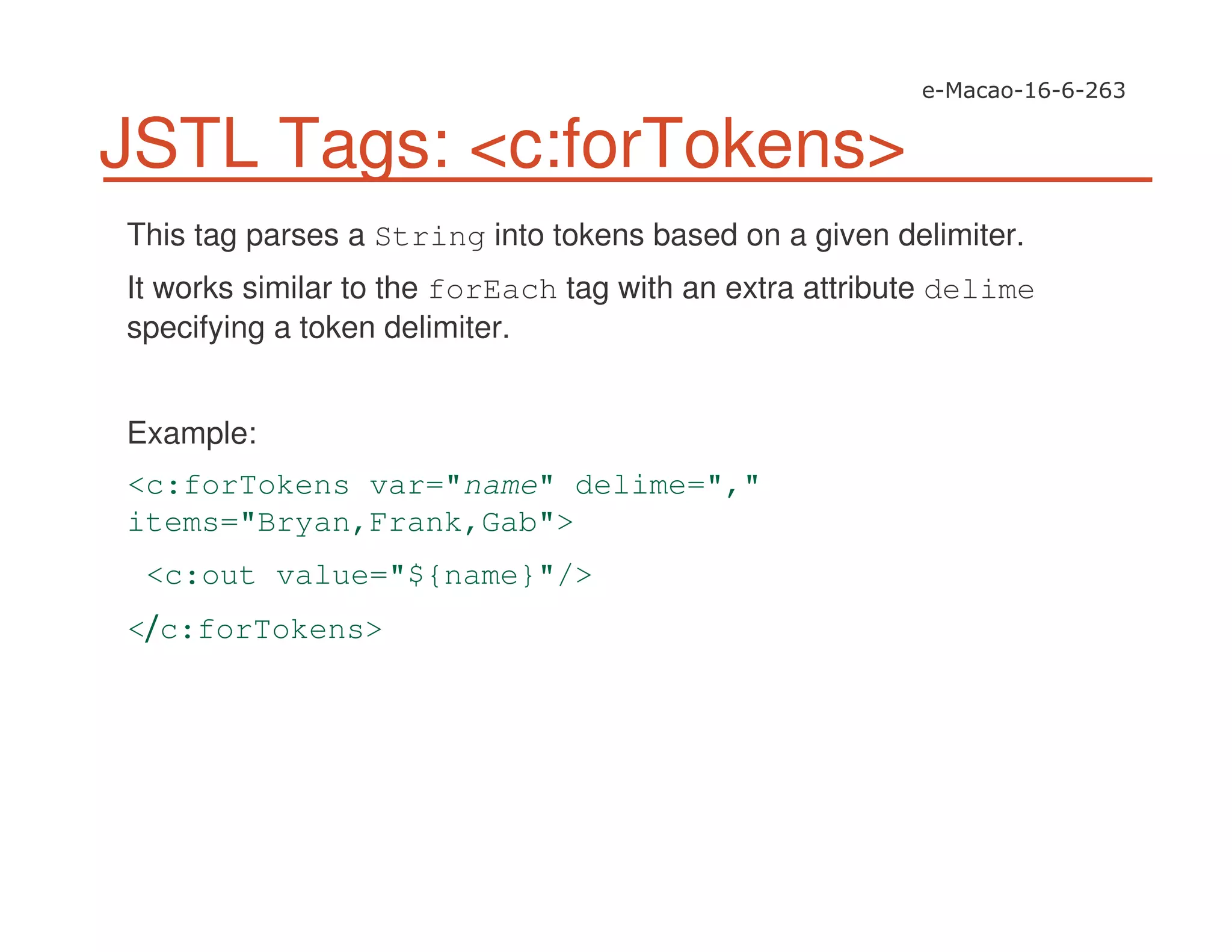 JSTL Tags: <c:forTokens>
This tag parses a String into tokens based on a given delimiter.
It works similar to the forEach tag with an extra attribute delime
specifying a token delimiter.
Example:
<c:forTokens var="name" delime=","
items="Bryan,Frank,Gab">
<c:out value="${name}"/>
< c:forTokens>
 
