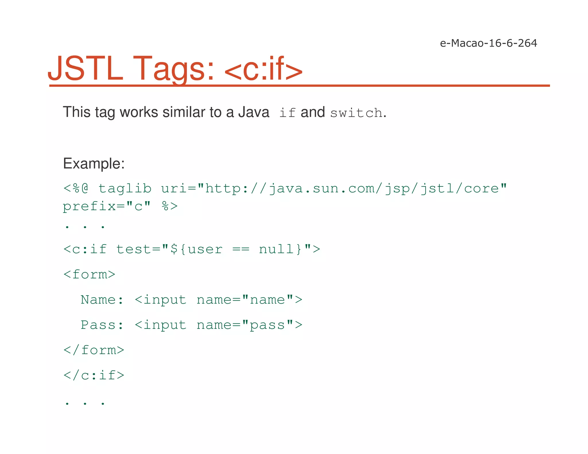 JSTL Tags: <c:if>
This tag works similar to a Java if and switch.
Example:
<%@ taglib uri="http://java.sun.com/jsp/jstl/core"
prefix="c" %>
. . .
<c:if test="${user == null}">
<form>
Name: <input name="name">
Pass: <input name="pass">
</form>
</c:if>
. . .
 