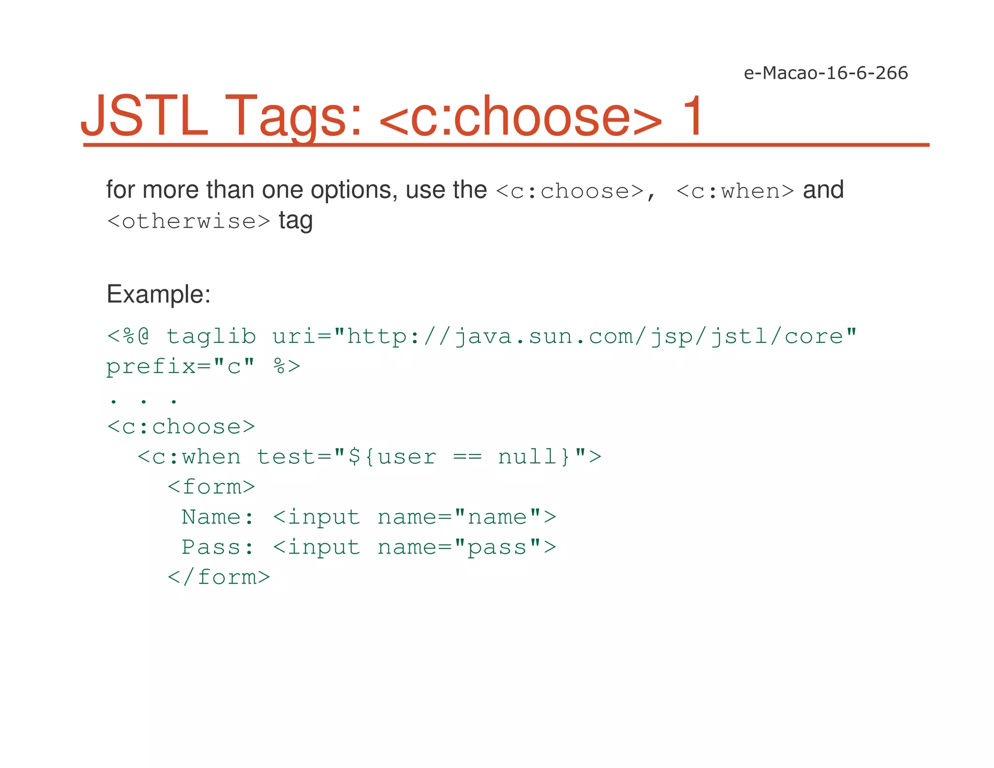JSTL Tags: <c:choose> 1
for more than one options, use the <c:choose>, <c:when> and
<otherwise> tag
Example:
<%@ taglib uri="http://java.sun.com/jsp/jstl/core"
prefix="c" %>
. . .
<c:choose>
<c:when test="${user == null}">
<form>
Name: <input name="name">
Pass: <input name="pass">
</form>
 