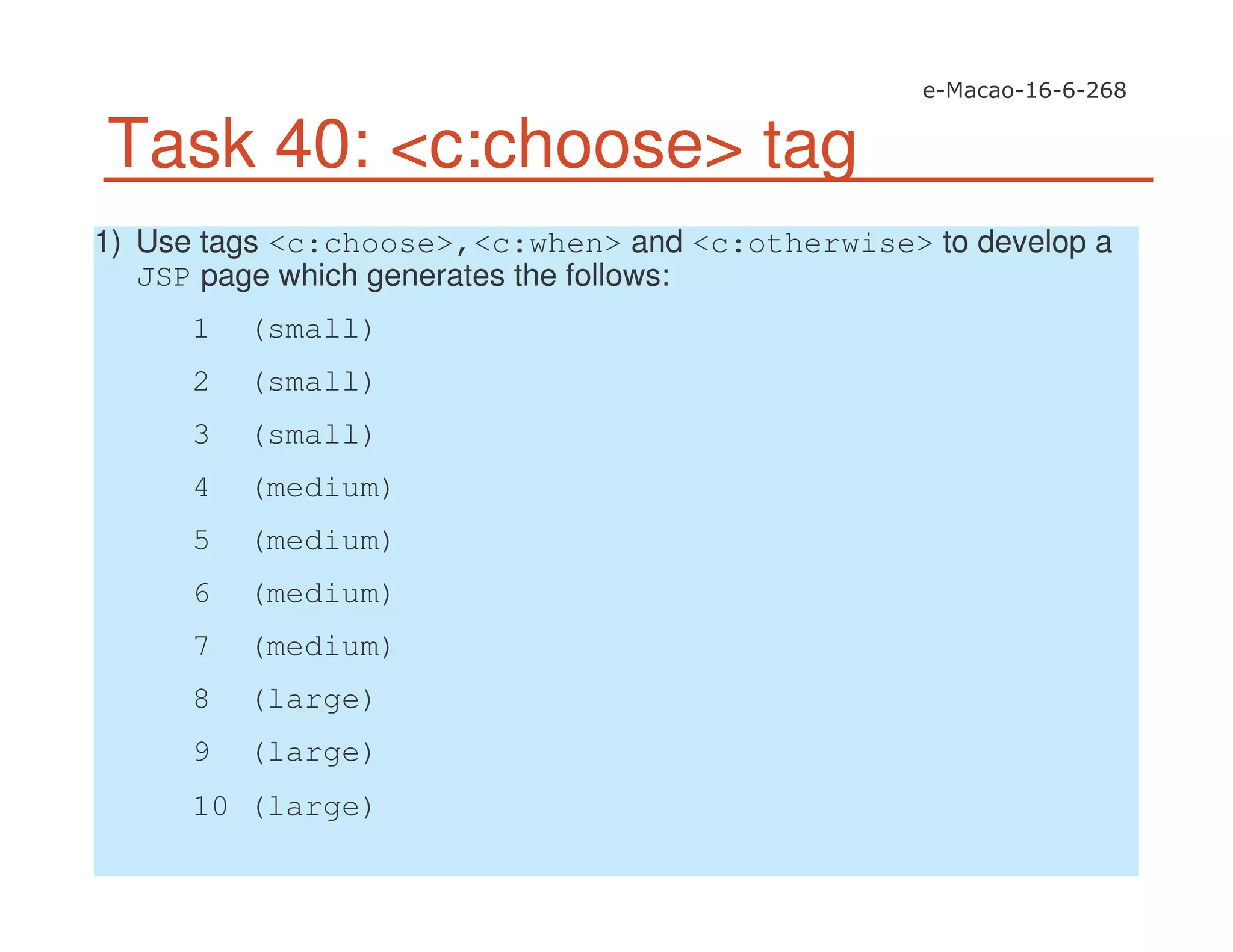 Task 40: <c:choose> tag
1) Use tags <c:choose>,<c:when> and <c:otherwise> to develop a
JSP page which generates the follows:
1 (small)
2 (small)
3 (small)
4 (medium)
5 (medium)
6 (medium)
7 (medium)
8 (large)
9 (large)
10 (large)
 