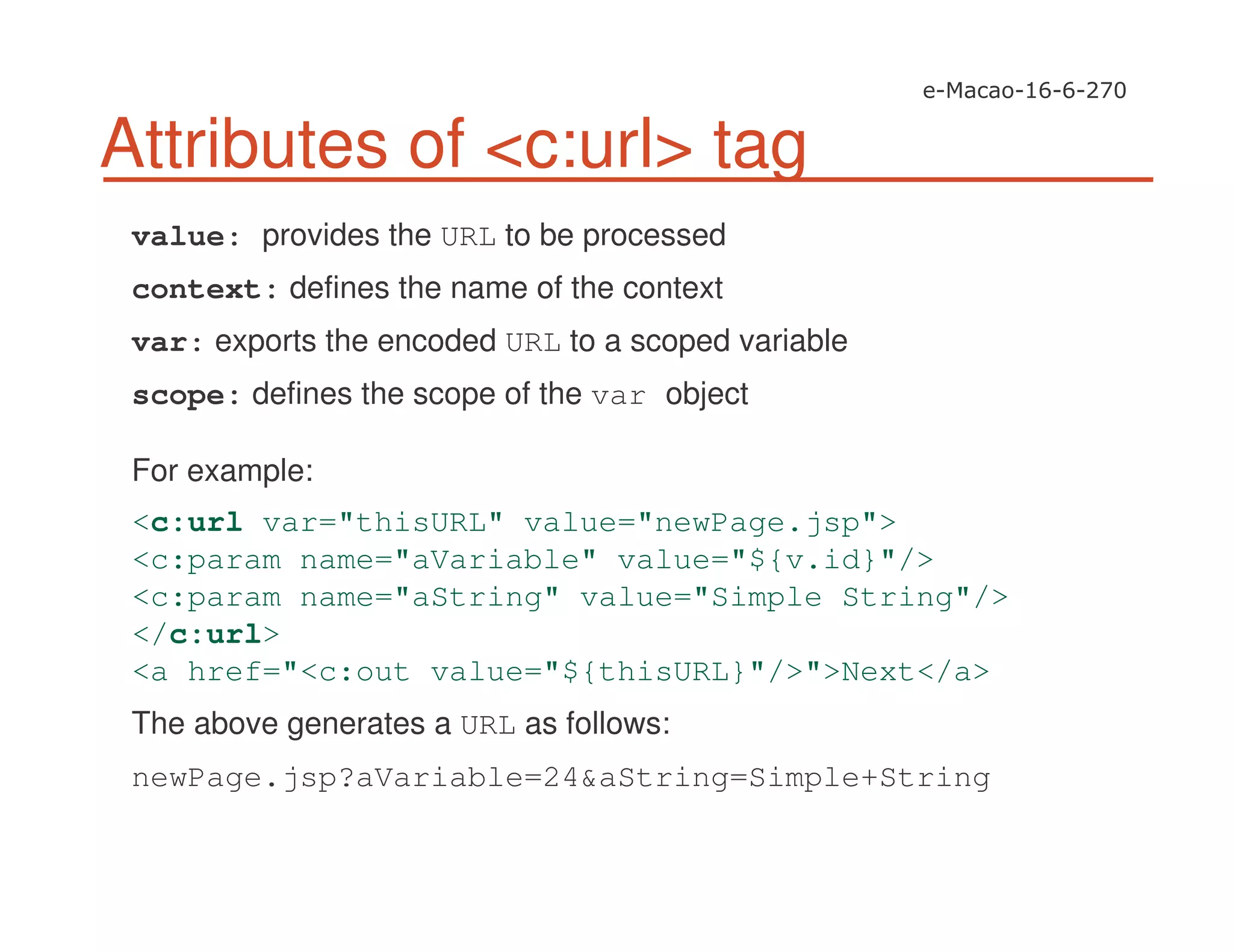 Attributes of <c:url> tag
value: provides the URL to be processed
context: defines the name of the context
var: exports the encoded URL to a scoped variable
scope: defines the scope of the var object
For example:
<c:url var="thisURL" value="newPage.jsp">
<c:param name="aVariable" value="${v.id}"/>
<c:param name="aString" value="Simple String"/>
</c:url>
<a href="<c:out value="${thisURL}"/>">Next</a>
The above generates a URL as follows:
newPage.jsp?aVariable=24&aString=Simple+String
 