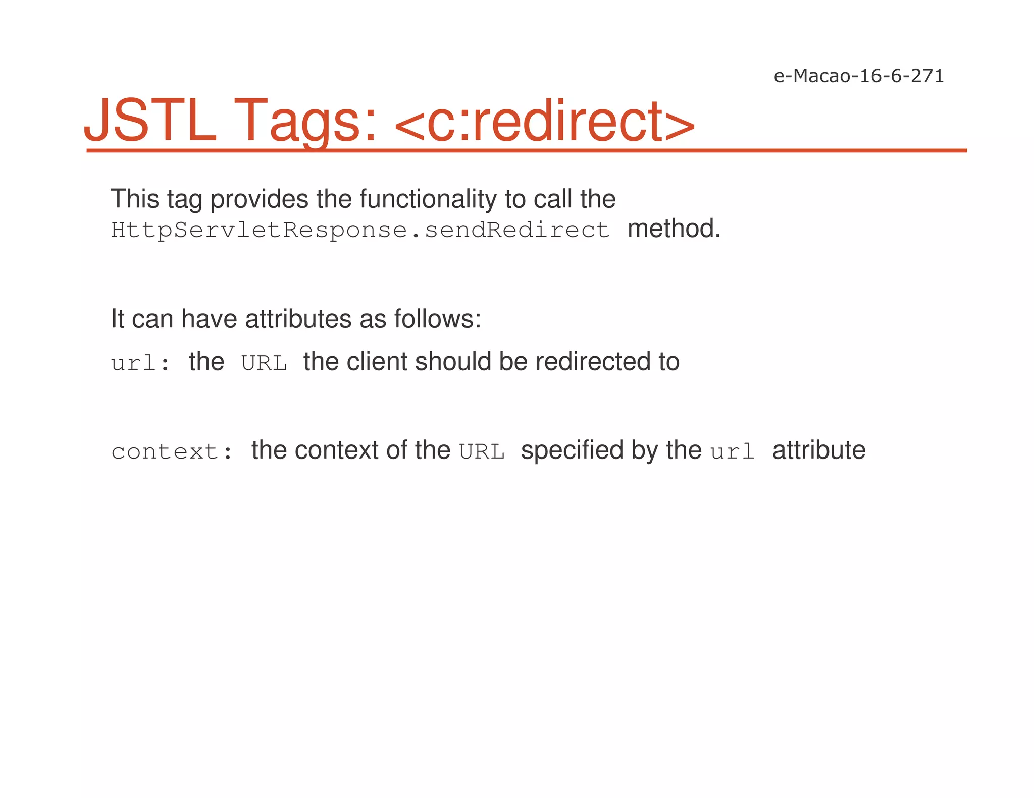 JSTL Tags: <c:redirect>
This tag provides the functionality to call the
HttpServletResponse.sendRedirect method.
It can have attributes as follows:
url: the URL the client should be redirected to
context: the context of the URL specified by the url attribute
 