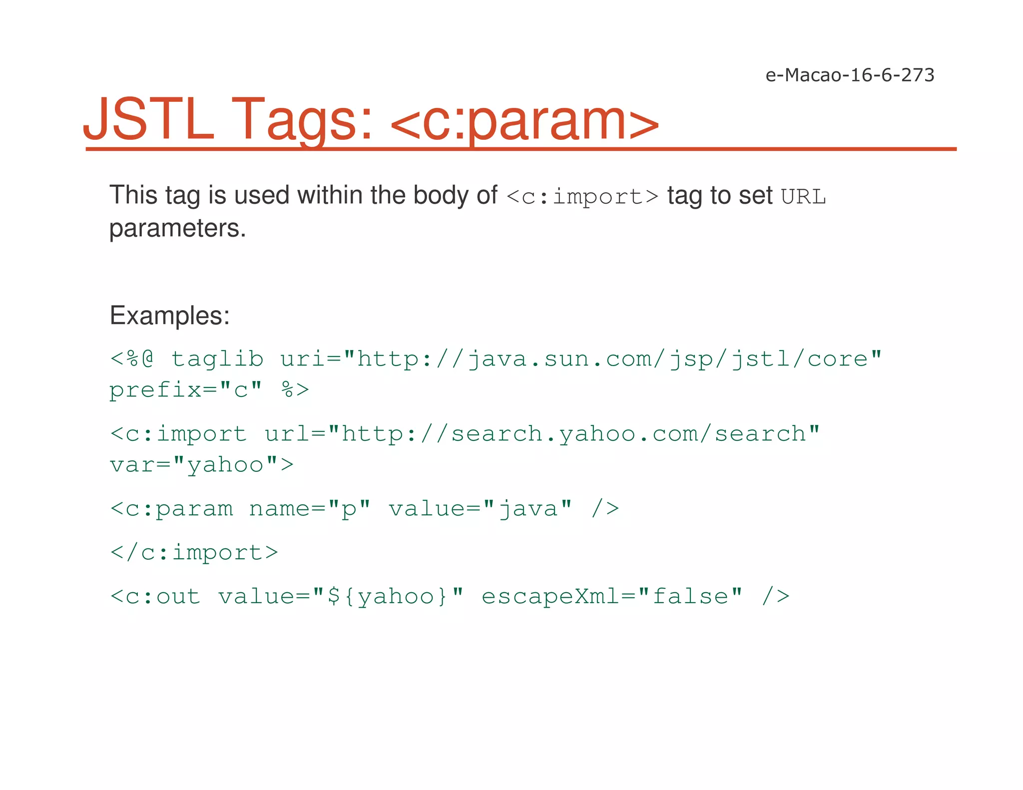 JSTL Tags: <c:param>
This tag is used within the body of <c:import> tag to set URL
parameters.
Examples:
<%@ taglib uri="http://java.sun.com/jsp/jstl/core"
prefix="c" %>
<c:import url="http://search.yahoo.com/search"
var="yahoo">
<c:param name="p" value="java" />
</c:import>
<c:out value="${yahoo}" escapeXml="false" />
 