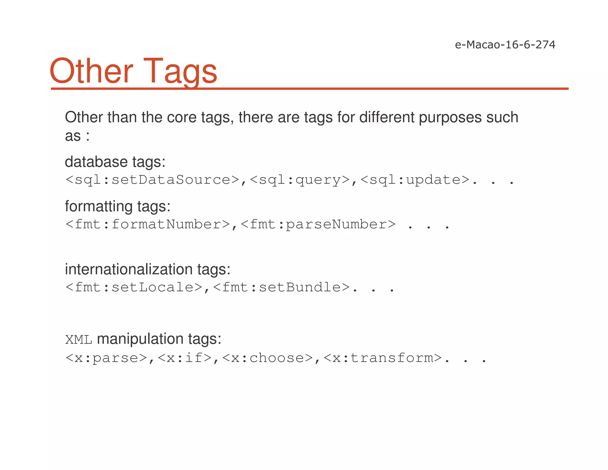 Other Tags
Other than the core tags, there are tags for different purposes such
as :
database tags:
<sql:setDataSource>,<sql:query>,<sql:update>. . .
formatting tags:
<fmt:formatNumber>,<fmt:parseNumber> . . .
internationalization tags:
<fmt:setLocale>,<fmt:setBundle>. . .
XML manipulation tags:
<x:parse>,<x:if>,<x:choose>,<x:transform>. . .
 