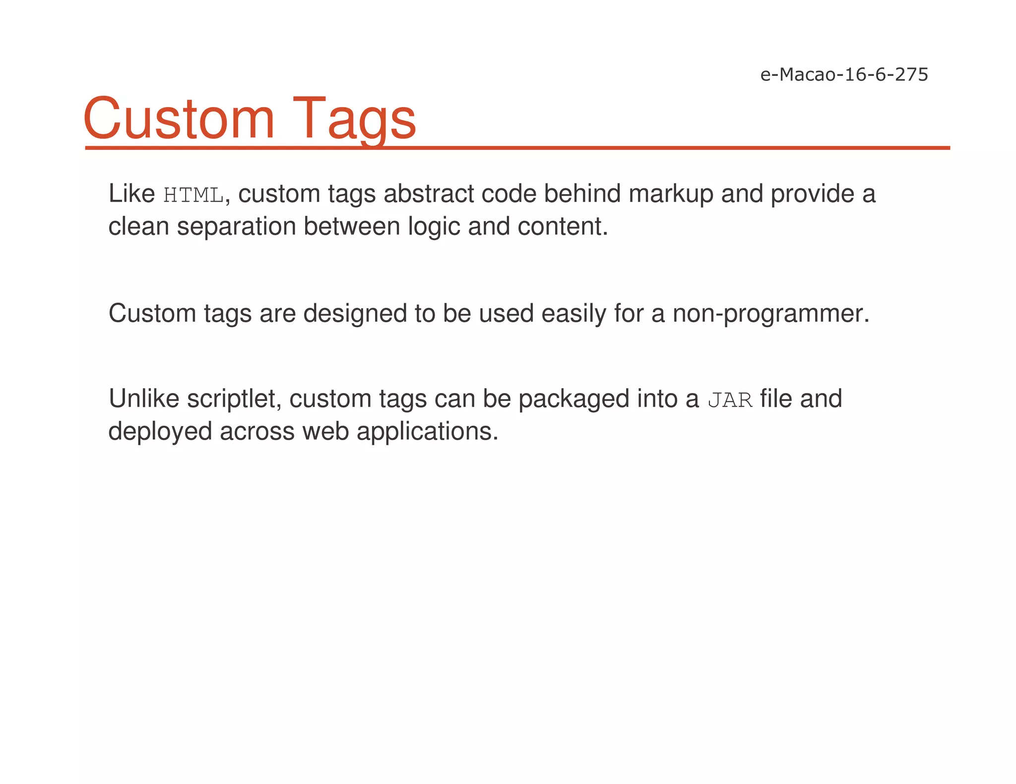 Custom Tags
Like HTML, custom tags abstract code behind markup and provide a
clean separation between logic and content.
Custom tags are designed to be used easily for a non-programmer.
Unlike scriptlet, custom tags can be packaged into a JAR file and
deployed across web applications.
 
