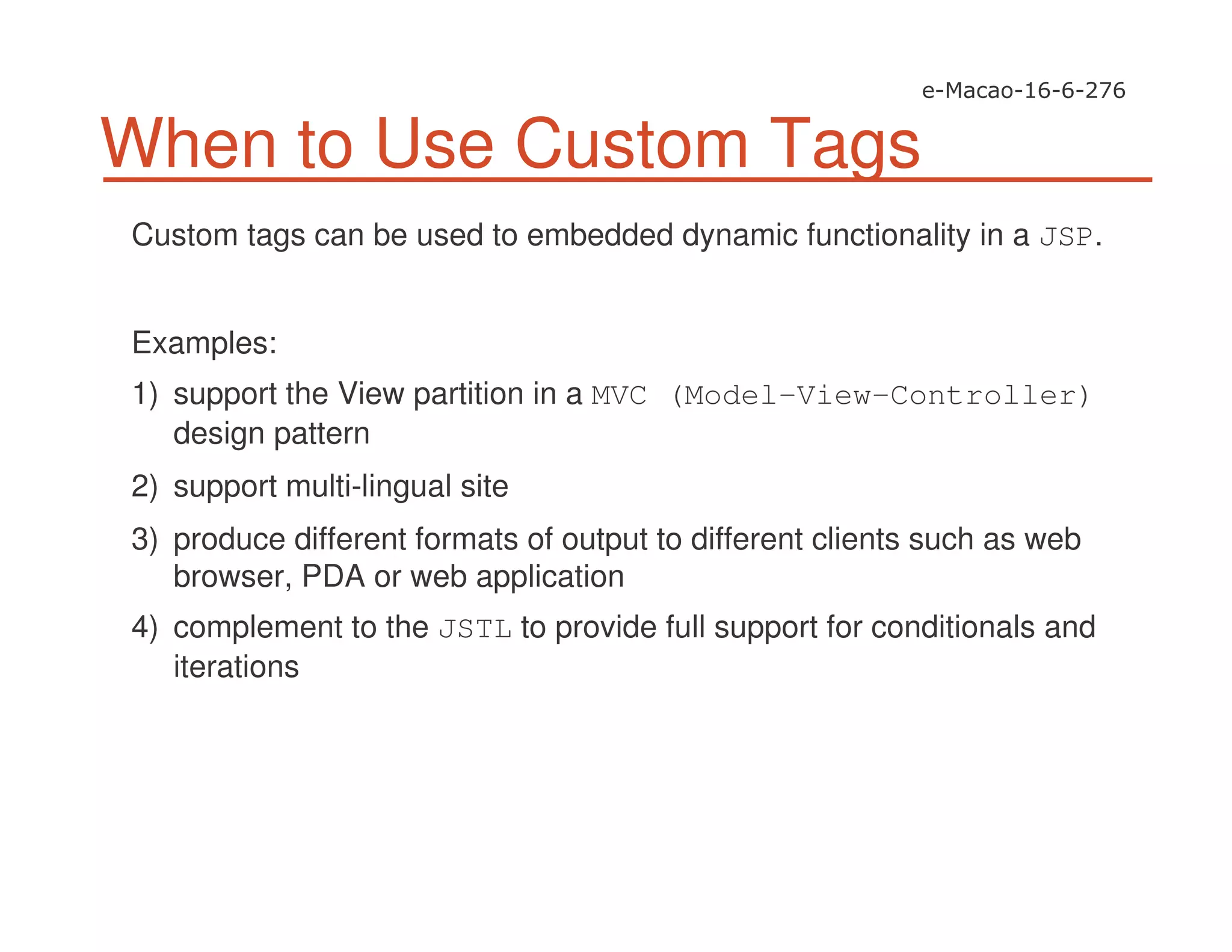 When to Use Custom Tags
Custom tags can be used to embedded dynamic functionality in a JSP.
Examples:
1) support the View partition in a MVC (Model-View-Controller)
design pattern
2) support multi-lingual site
3) produce different formats of output to different clients such as web
browser, PDA or web application
4) complement to the JSTL to provide full support for conditionals and
iterations
 