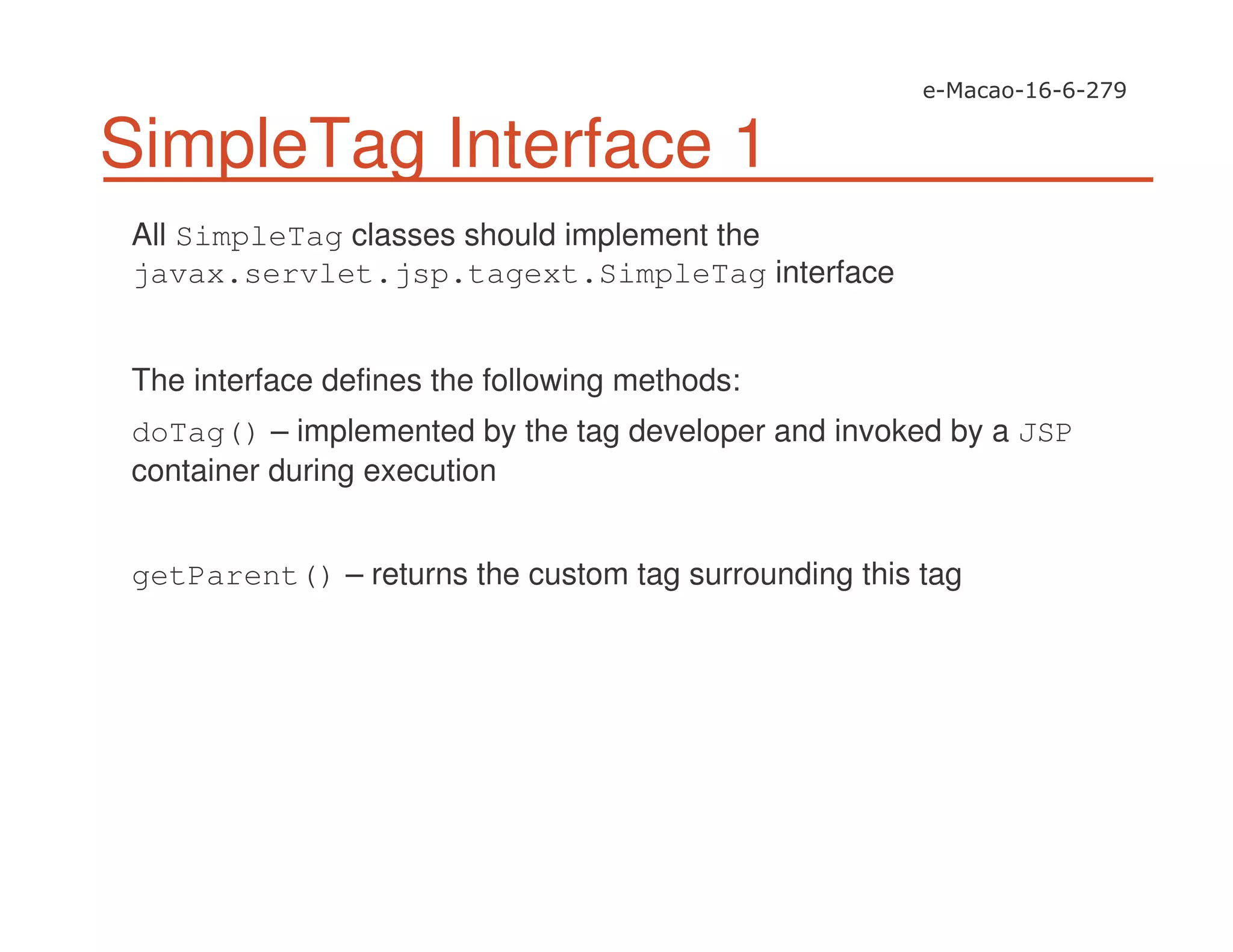 SimpleTag Interface 1
All SimpleTag classes should implement the
javax.servlet.jsp.tagext.SimpleTag interface
The interface defines the following methods:
doTag() – implemented by the tag developer and invoked by a JSP
container during execution
getParent() – returns the custom tag surrounding this tag
 