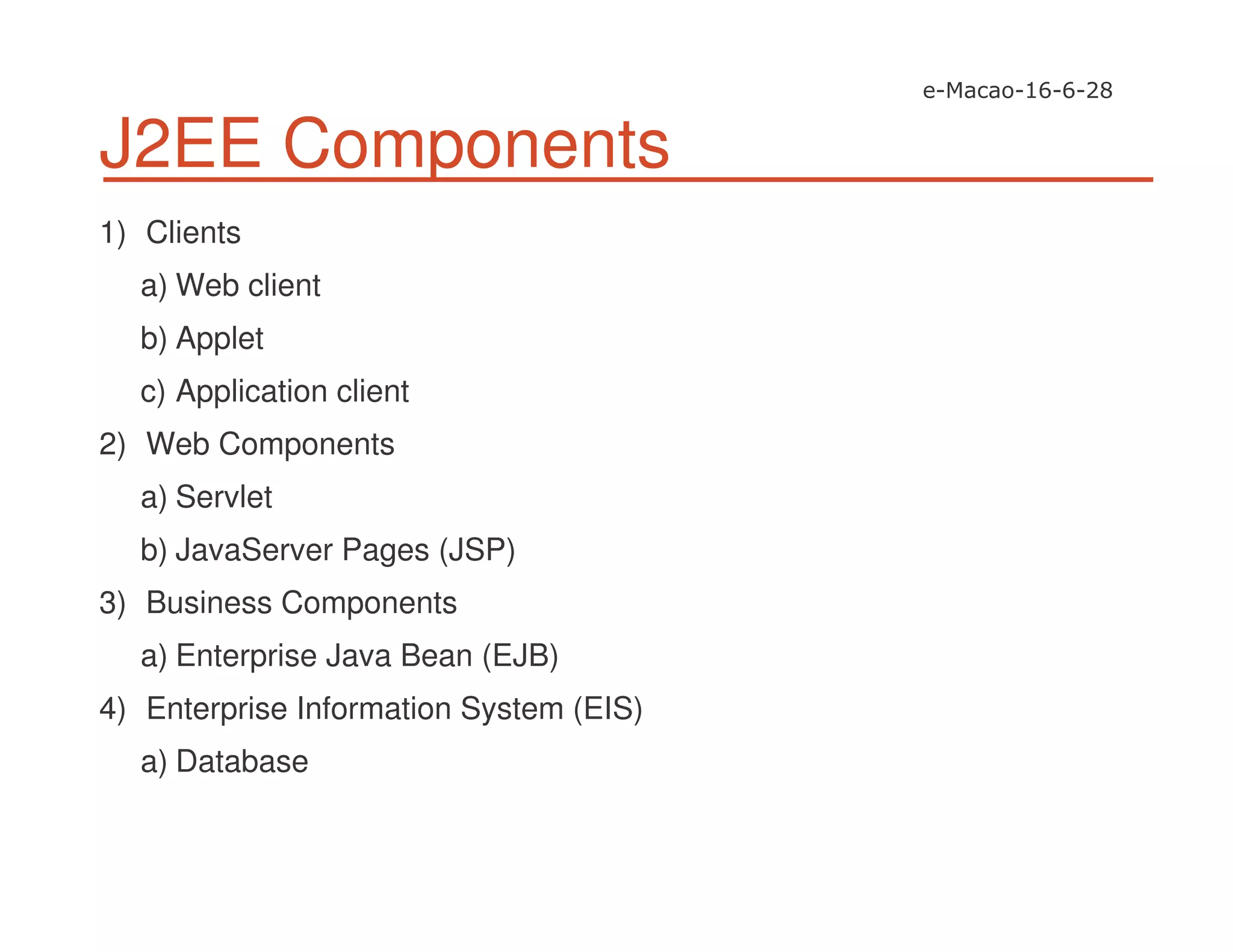 J2EE Components
1) Clients
a) Web client
b) Applet
c) Application client
2) Web Components
a) Servlet
b) JavaServer Pages (JSP)
3) Business Components
a) Enterprise Java Bean (EJB)
4) Enterprise Information System (EIS)
a) Database
 