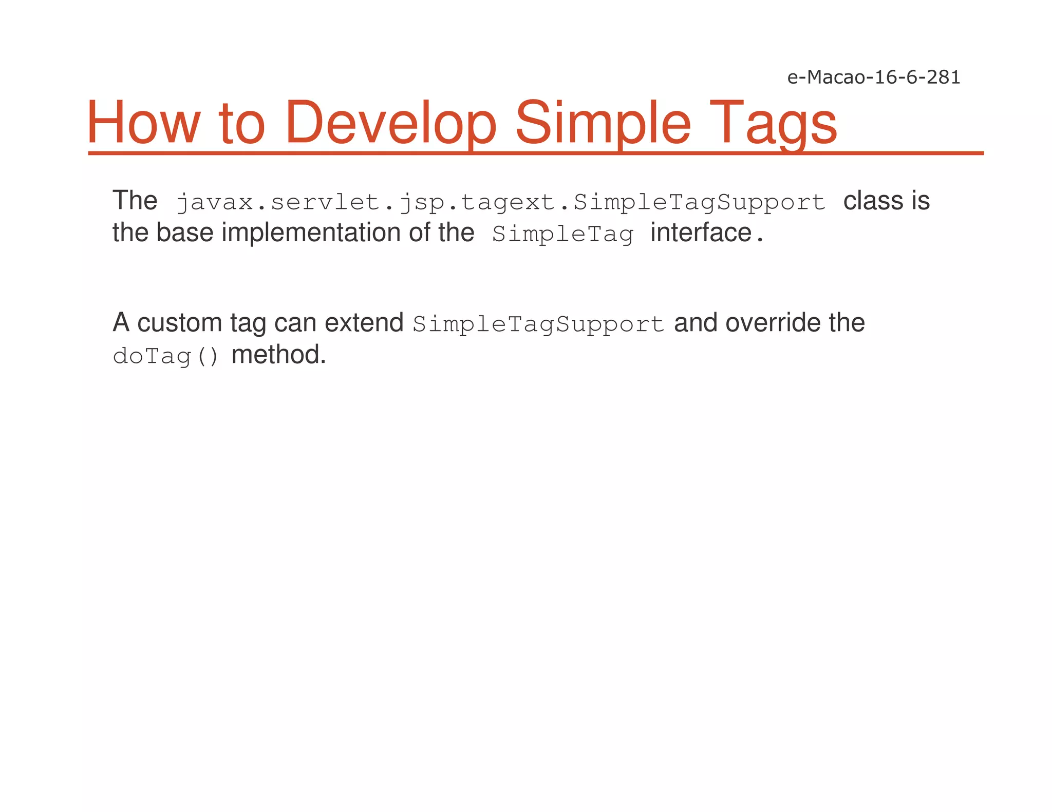 How to Develop Simple Tags
The javax.servlet.jsp.tagext.SimpleTagSupport class is
the base implementation of the SimpleTag interface.
A custom tag can extend SimpleTagSupport and override the
doTag() method.
 