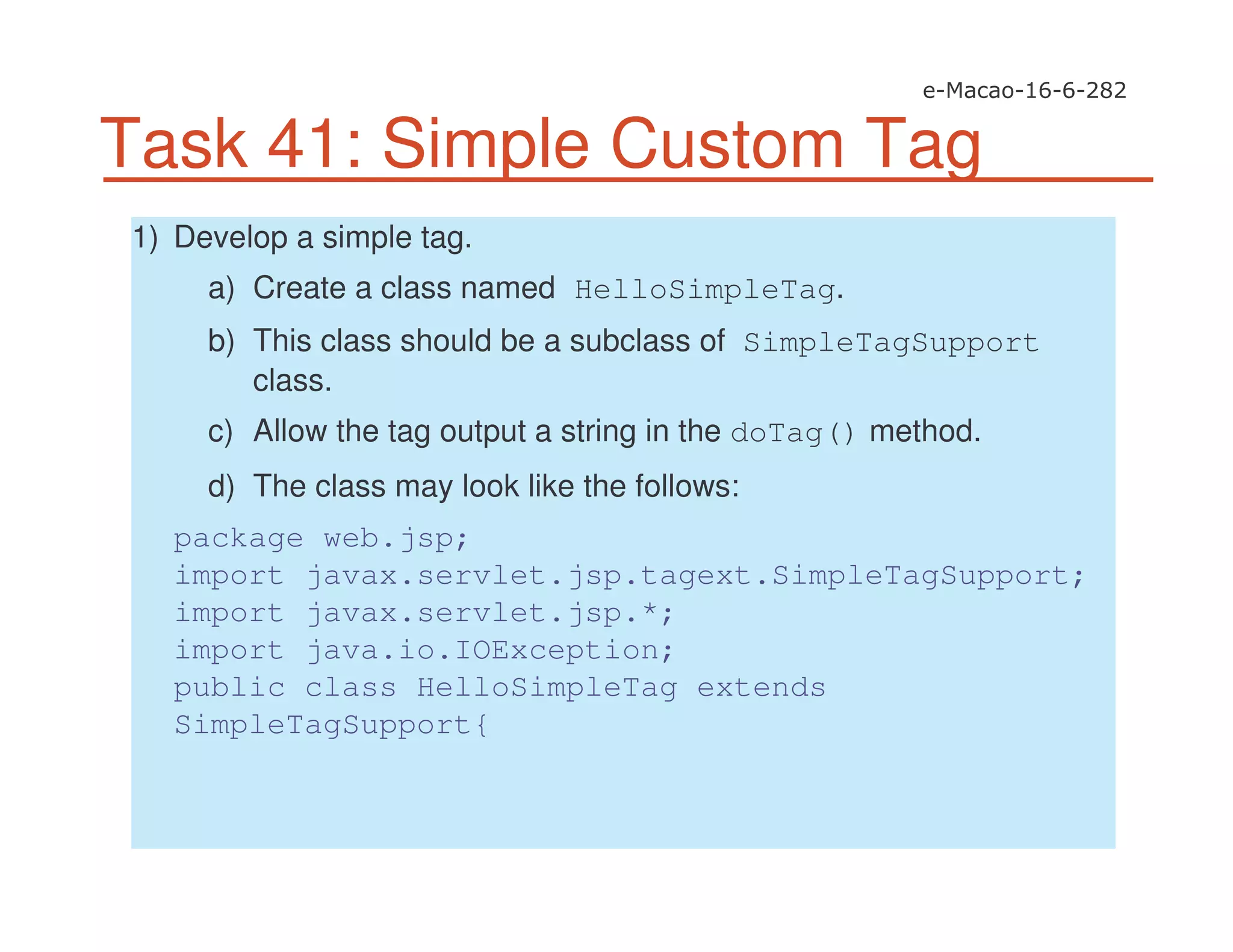 Task 41: Simple Custom Tag
1) Develop a simple tag.
a) Create a class named HelloSimpleTag.
b) This class should be a subclass of SimpleTagSupport
class.
c) Allow the tag output a string in the doTag() method.
d) The class may look like the follows:
package web.jsp;
import javax.servlet.jsp.tagext.SimpleTagSupport;
import javax.servlet.jsp.*;
import java.io.IOException;
public class HelloSimpleTag extends
SimpleTagSupport{
 