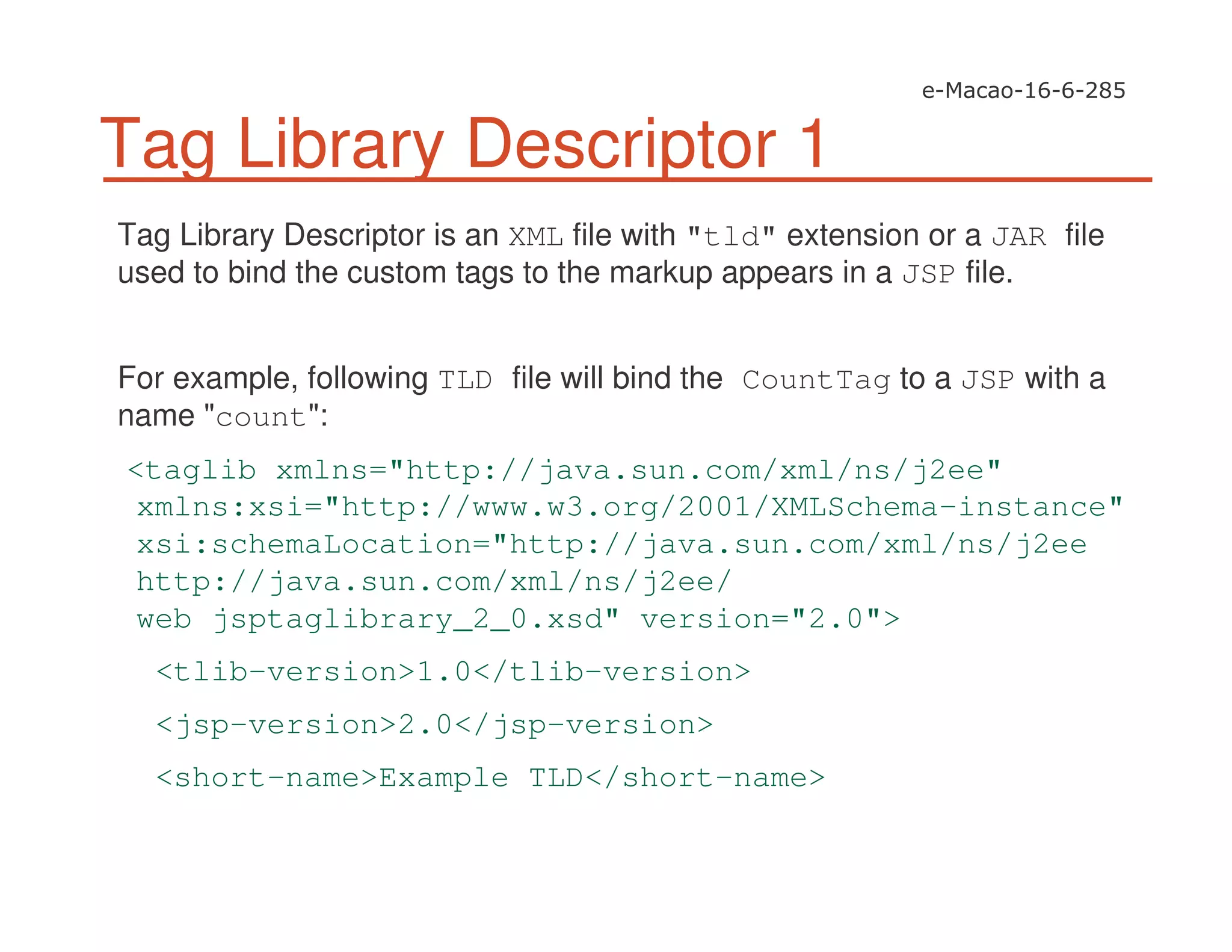 Tag Library Descriptor 1
Tag Library Descriptor is an XML file with "tld" extension or a JAR file
used to bind the custom tags to the markup appears in a JSP file.
For example, following TLD file will bind the CountTag to a JSP with a
name "count":
<taglib xmlns="http://java.sun.com/xml/ns/j2ee"
xmlns:xsi="http://www.w3.org/2001/XMLSchema-instance"
xsi:schemaLocation="http://java.sun.com/xml/ns/j2ee
http://java.sun.com/xml/ns/j2ee/
web jsptaglibrary_2_0.xsd" version="2.0">
<tlib-version>1.0</tlib-version>
<jsp-version>2.0</jsp-version>
<short-name>Example TLD</short-name>
 