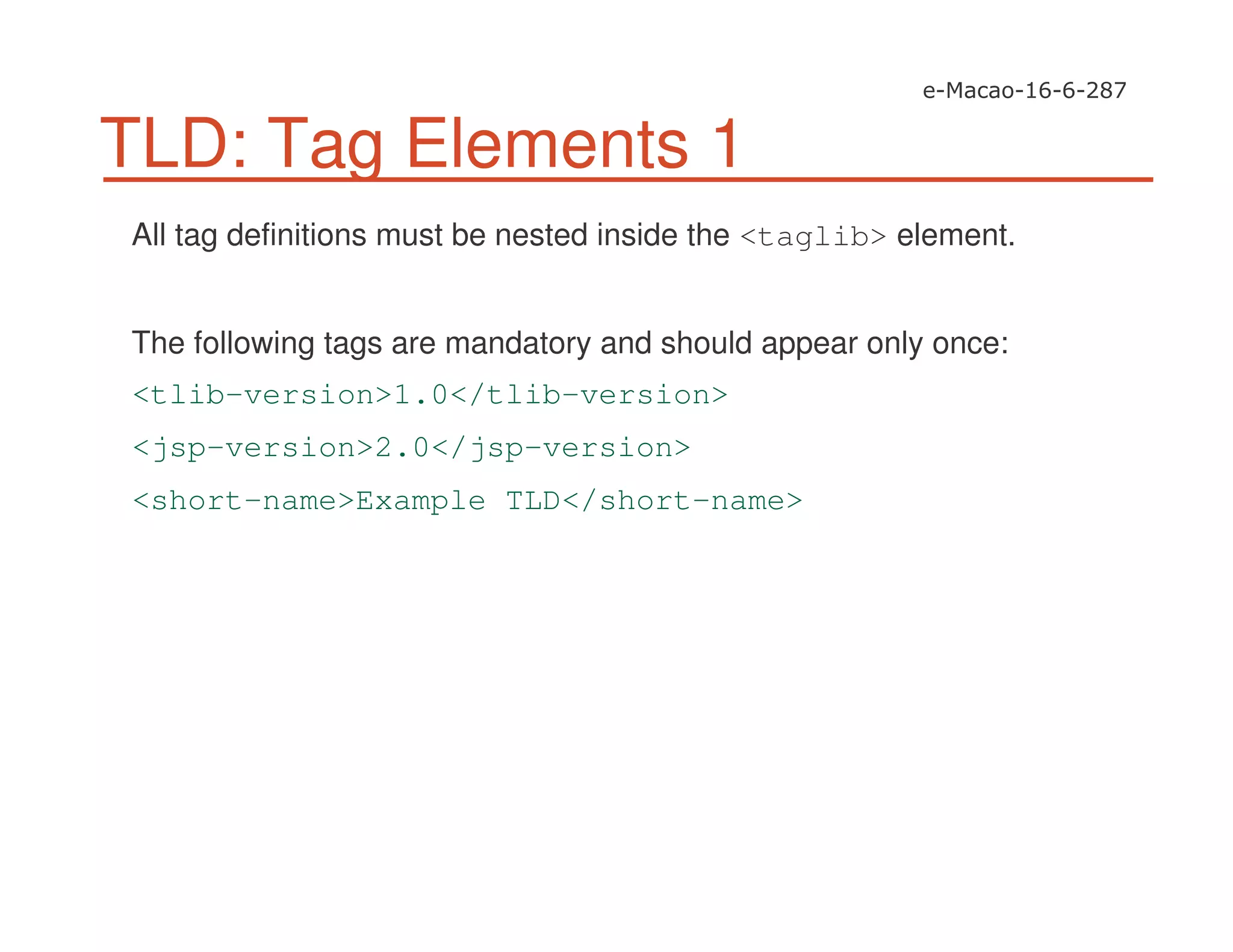 TLD: Tag Elements 1
All tag definitions must be nested inside the <taglib> element.
The following tags are mandatory and should appear only once:
<tlib-version>1.0</tlib-version>
<jsp-version>2.0</jsp-version>
<short-name>Example TLD</short-name>
 