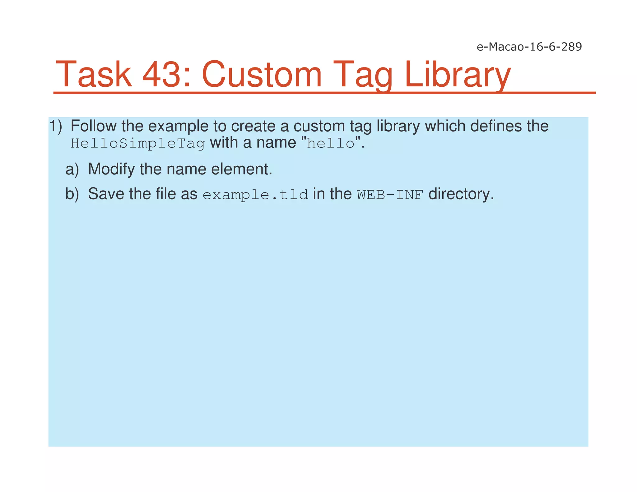 Task 43: Custom Tag Library
1) Follow the example to create a custom tag library which defines the
HelloSimpleTag with a name "hello".
a) Modify the name element.
b) Save the file as example.tld in the WEB-INF directory.
 