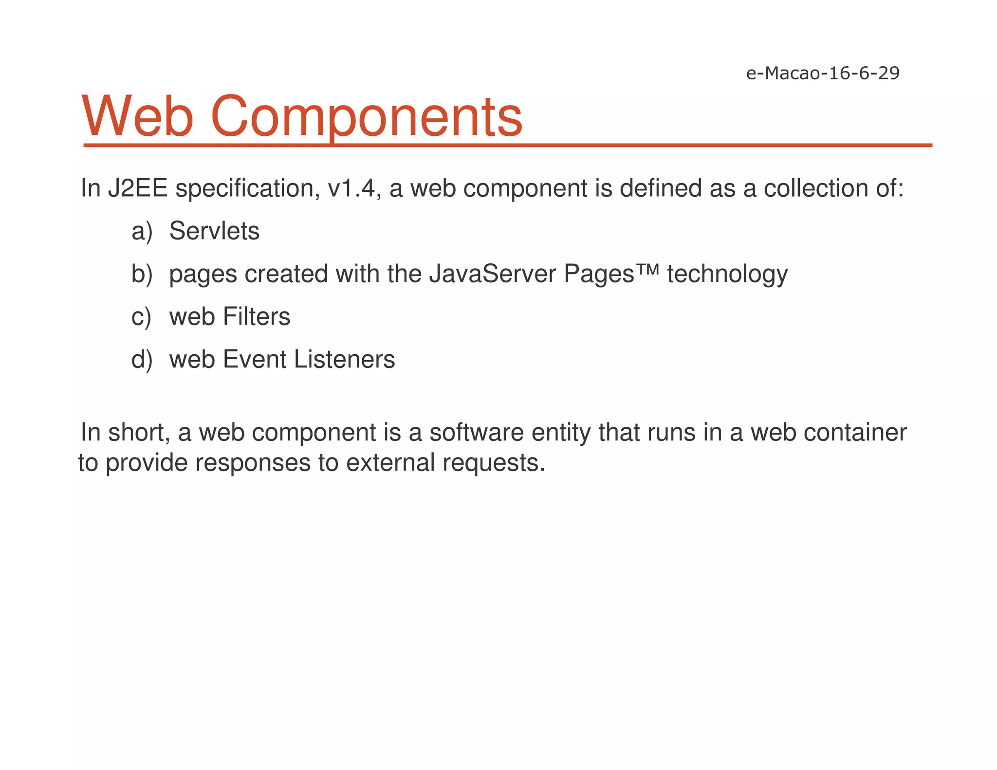 Web Components
In J2EE specification, v1.4, a web component is defined as a collection of:
a) Servlets
b) pages created with the JavaServer Pages™ technology
c) web Filters
d) web Event Listeners
In short, a web component is a software entity that runs in a web container
to provide responses to external requests.
 