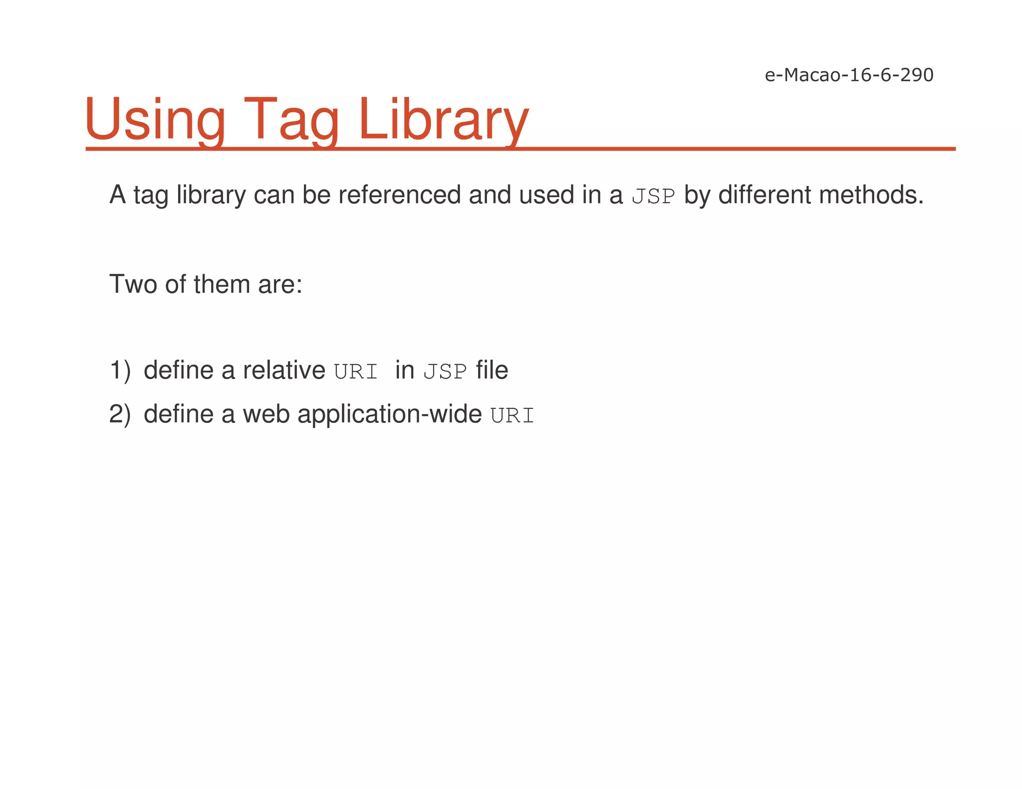 Using Tag Library
A tag library can be referenced and used in a JSP by different methods.
Two of them are:
1) define a relative URI in JSP file
2) define a web application-wide URI
 