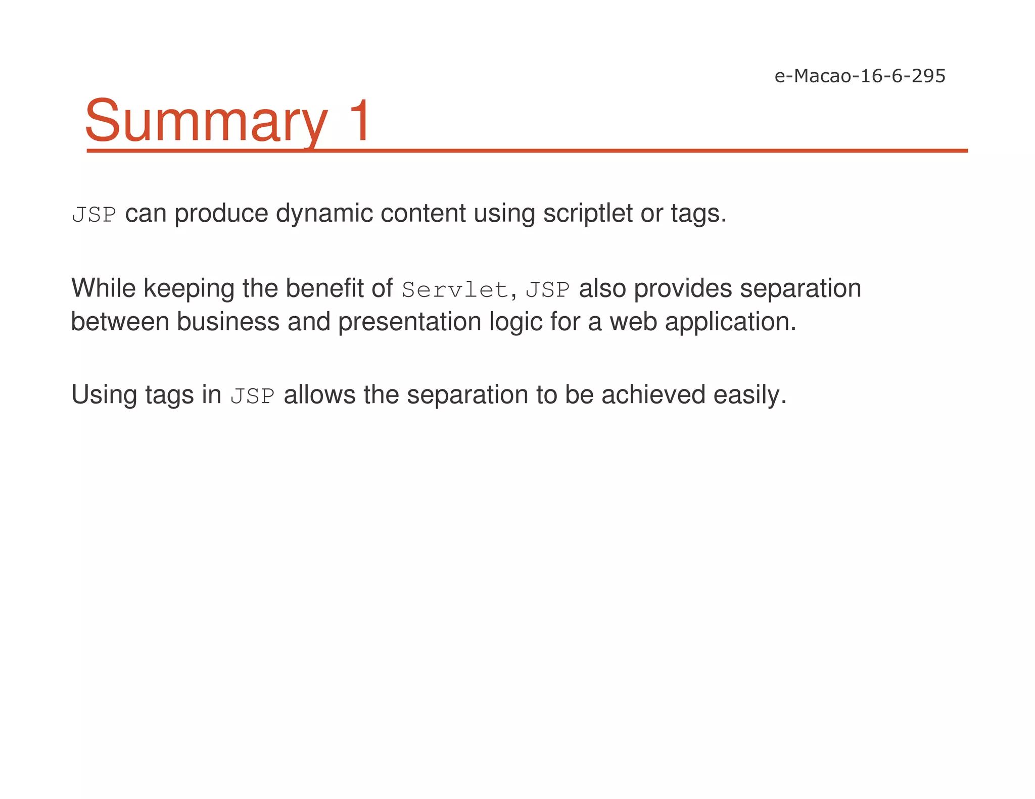 Summary 1
JSP can produce dynamic content using scriptlet or tags.
While keeping the benefit of Servlet, JSP also provides separation
between business and presentation logic for a web application.
Using tags in JSP allows the separation to be achieved easily.
 