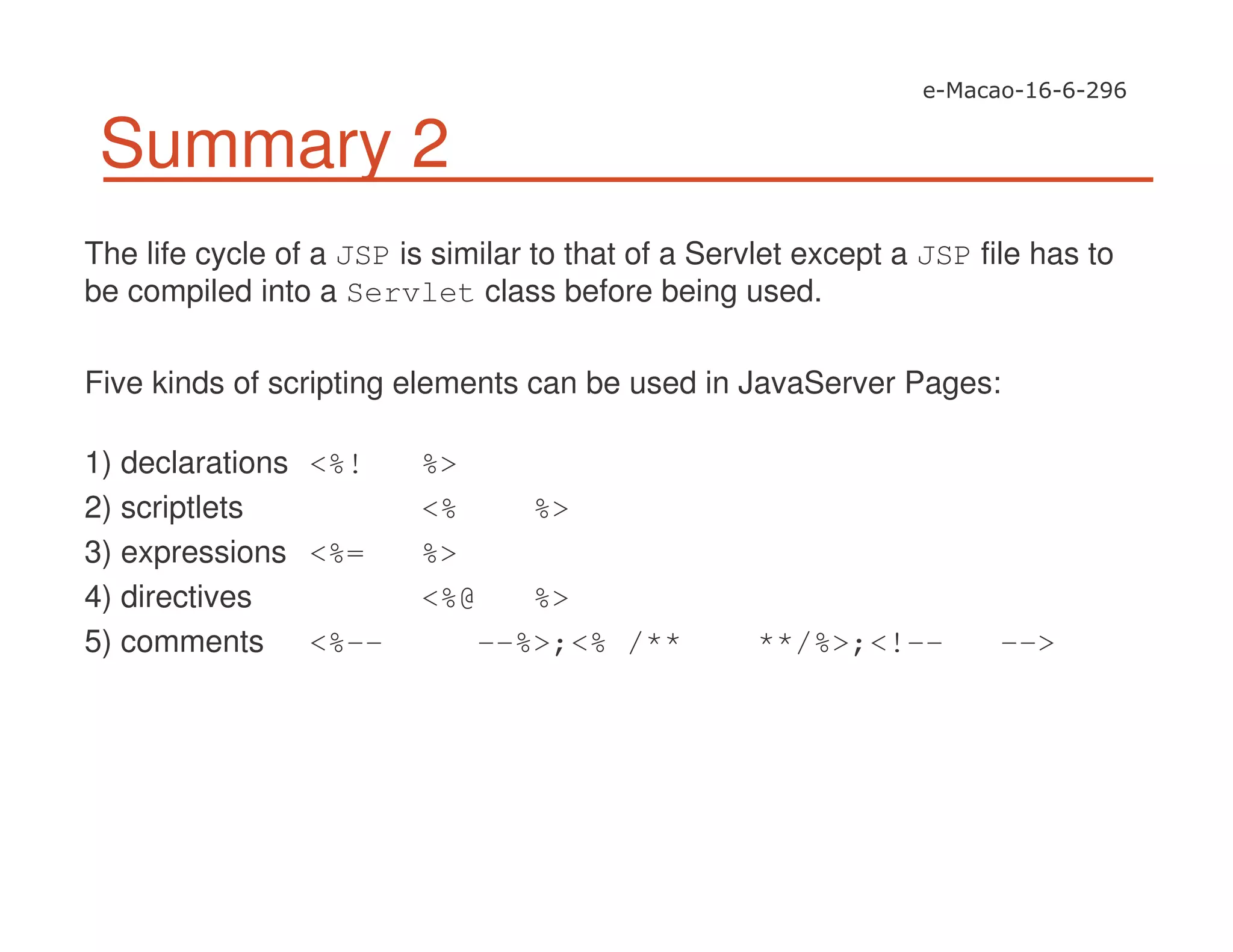 Summary 2
The life cycle of a JSP is similar to that of a Servlet except a JSP file has to
be compiled into a Servlet class before being used.
Five kinds of scripting elements can be used in JavaServer Pages:
1) declarations <%! %>
2) scriptlets <% %>
3) expressions <%= %>
4) directives <%@ %>
5) comments <%-- --%>;<% /** **/%>;<!-- -->
 