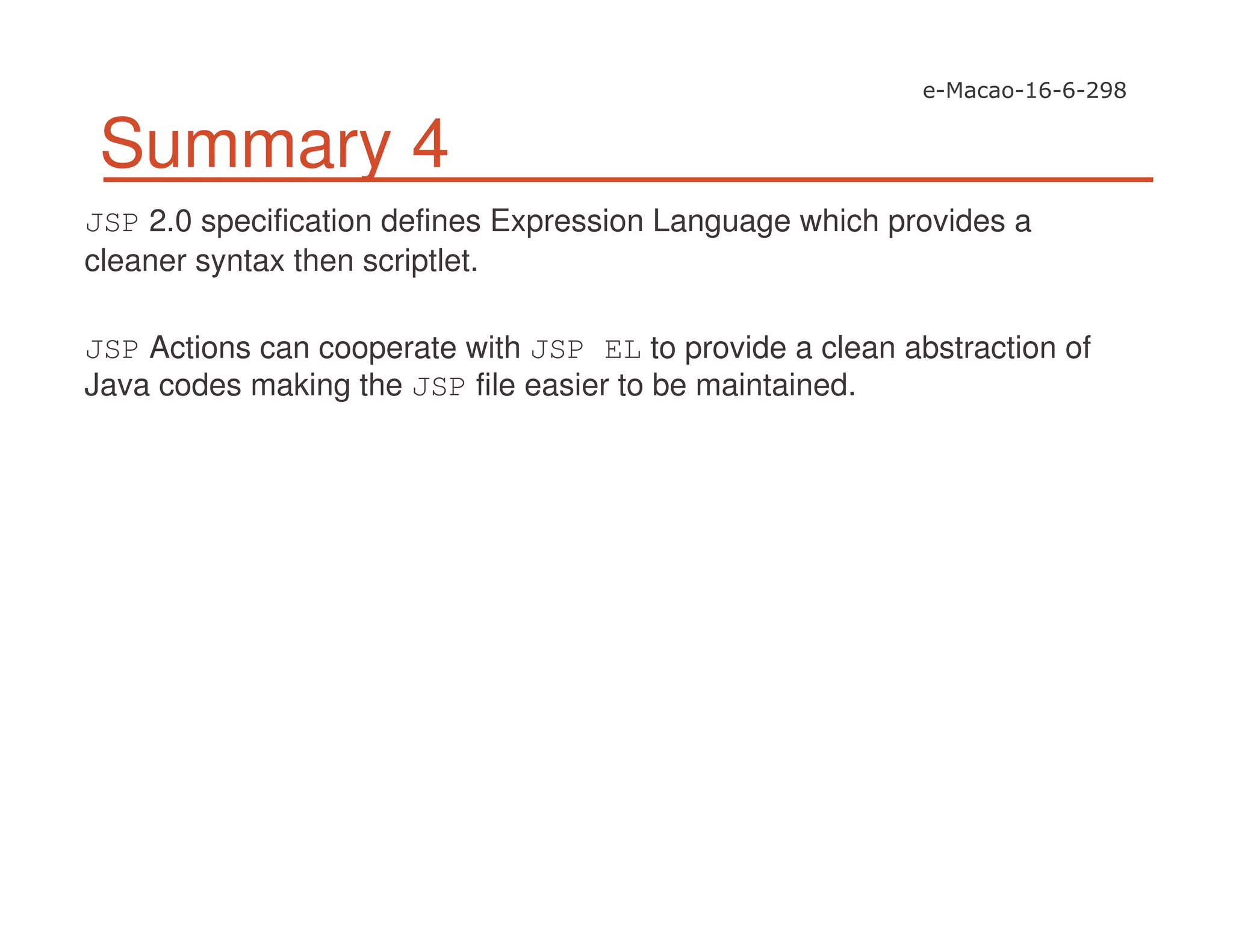 Summary 4
JSP 2.0 specification defines Expression Language which provides a
cleaner syntax then scriptlet.
JSP Actions can cooperate with JSP EL to provide a clean abstraction of
Java codes making the JSP file easier to be maintained.
 