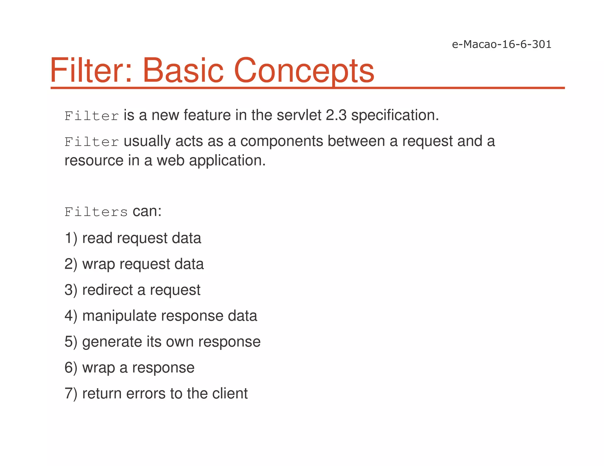 Filter: Basic Concepts
Filter is a new feature in the servlet 2.3 specification.
Filter usually acts as a components between a request and a
resource in a web application.
Filters can:
1) read request data
2) wrap request data
3) redirect a request
4) manipulate response data
5) generate its own response
6) wrap a response
7) return errors to the client
 