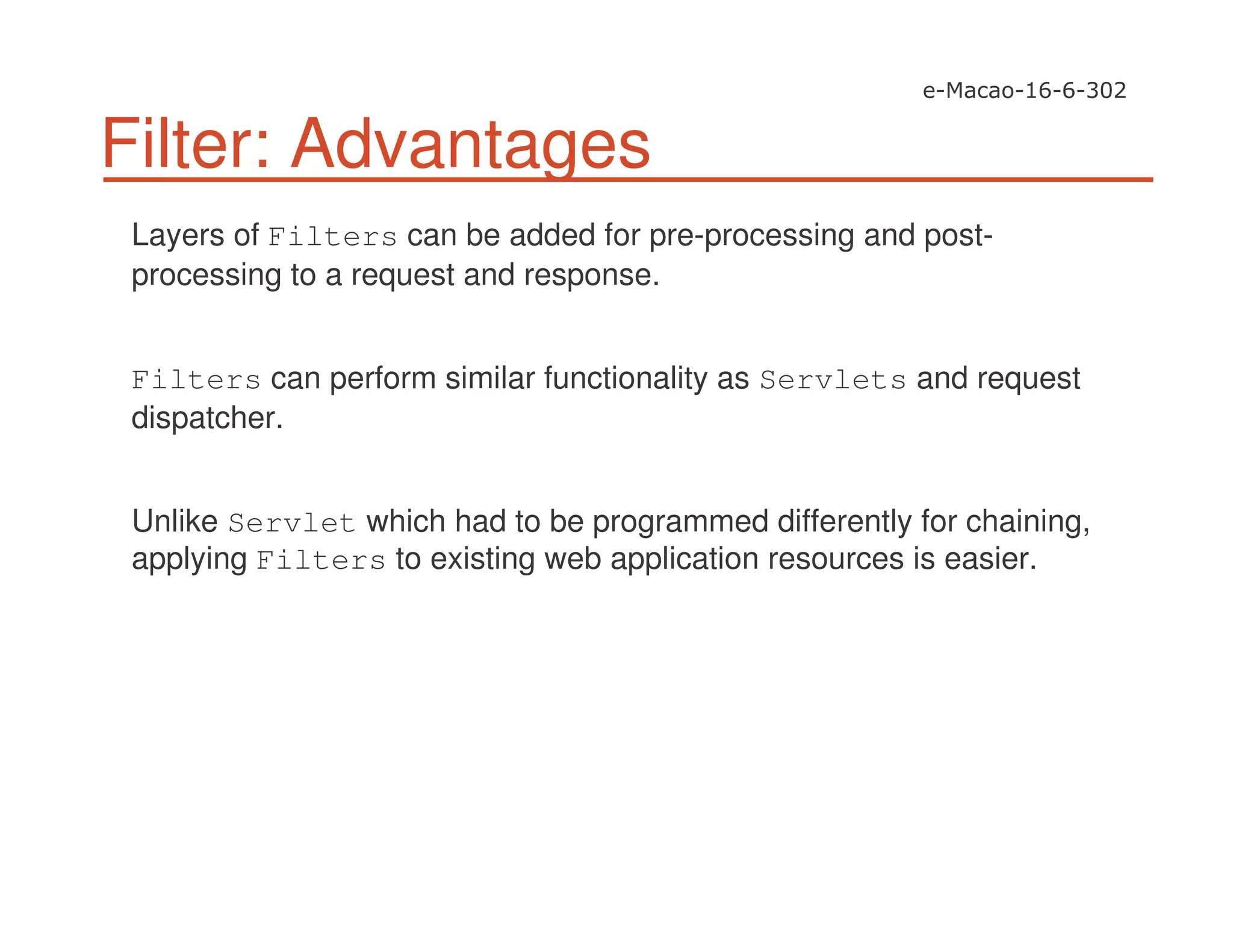 Filter: Advantages
Layers of Filters can be added for pre-processing and post-
processing to a request and response.
Filters can perform similar functionality as Servlets and request
dispatcher.
Unlike Servlet which had to be programmed differently for chaining,
applying Filters to existing web application resources is easier.
 