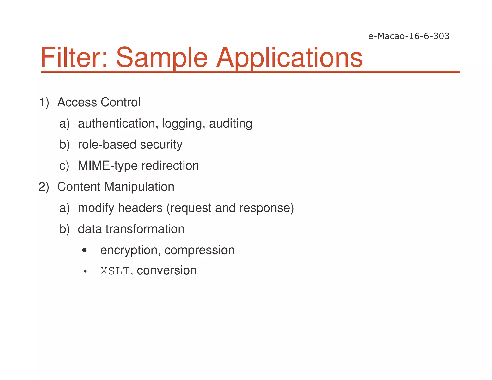 Filter: Sample Applications
1) Access Control
a) authentication, logging, auditing
b) role-based security
c) MIME-type redirection
2) Content Manipulation
a) modify headers (request and response)
b) data transformation
encryption, compression
• XSLT, conversion
 