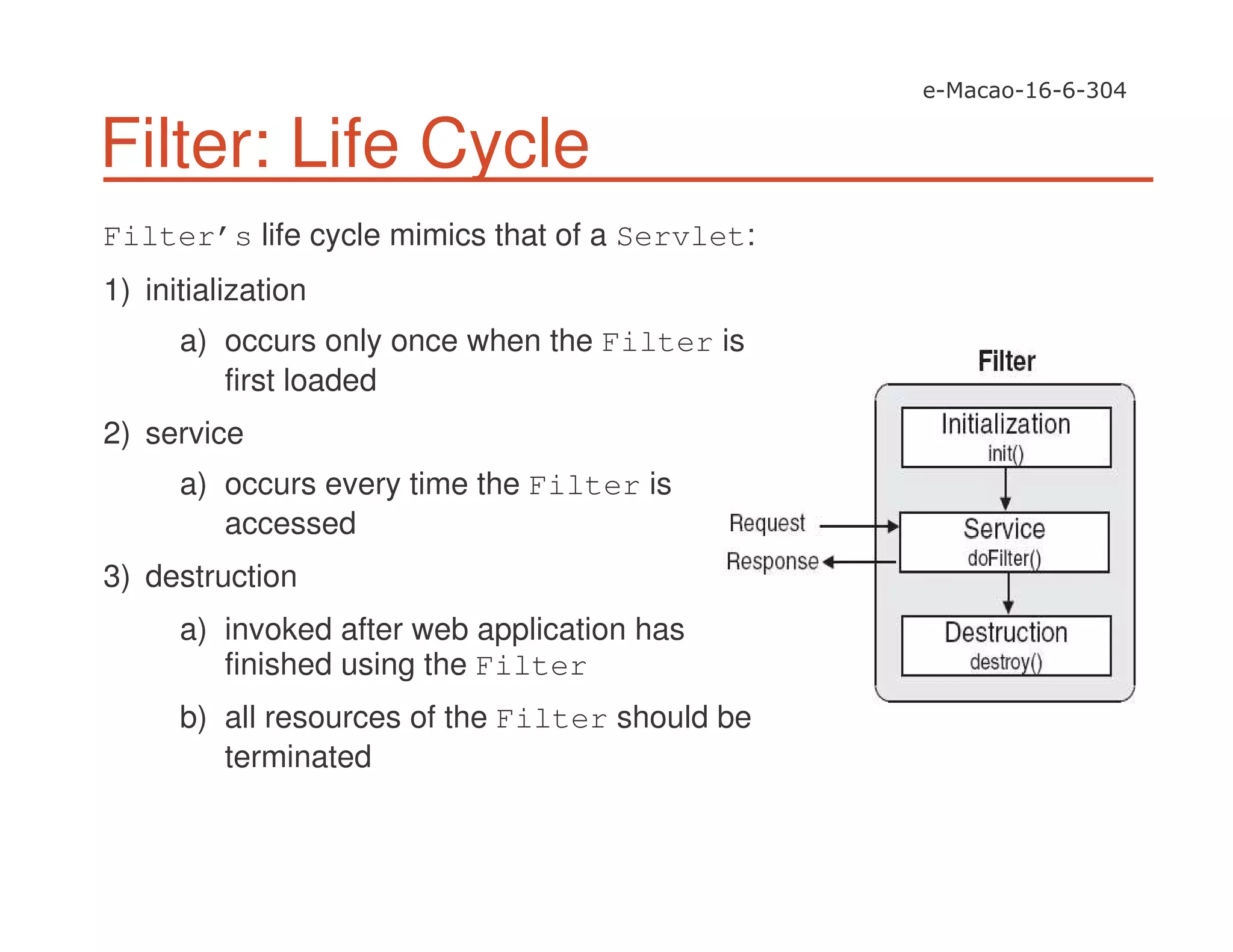 Filter: Life Cycle
Filter’s life cycle mimics that of a Servlet:
1) initialization
a) occurs only once when the Filter is
first loaded
2) service
a) occurs every time the Filter is
accessed
3) destruction
a) invoked after web application has
finished using the Filter
b) all resources of the Filter should be
terminated
 