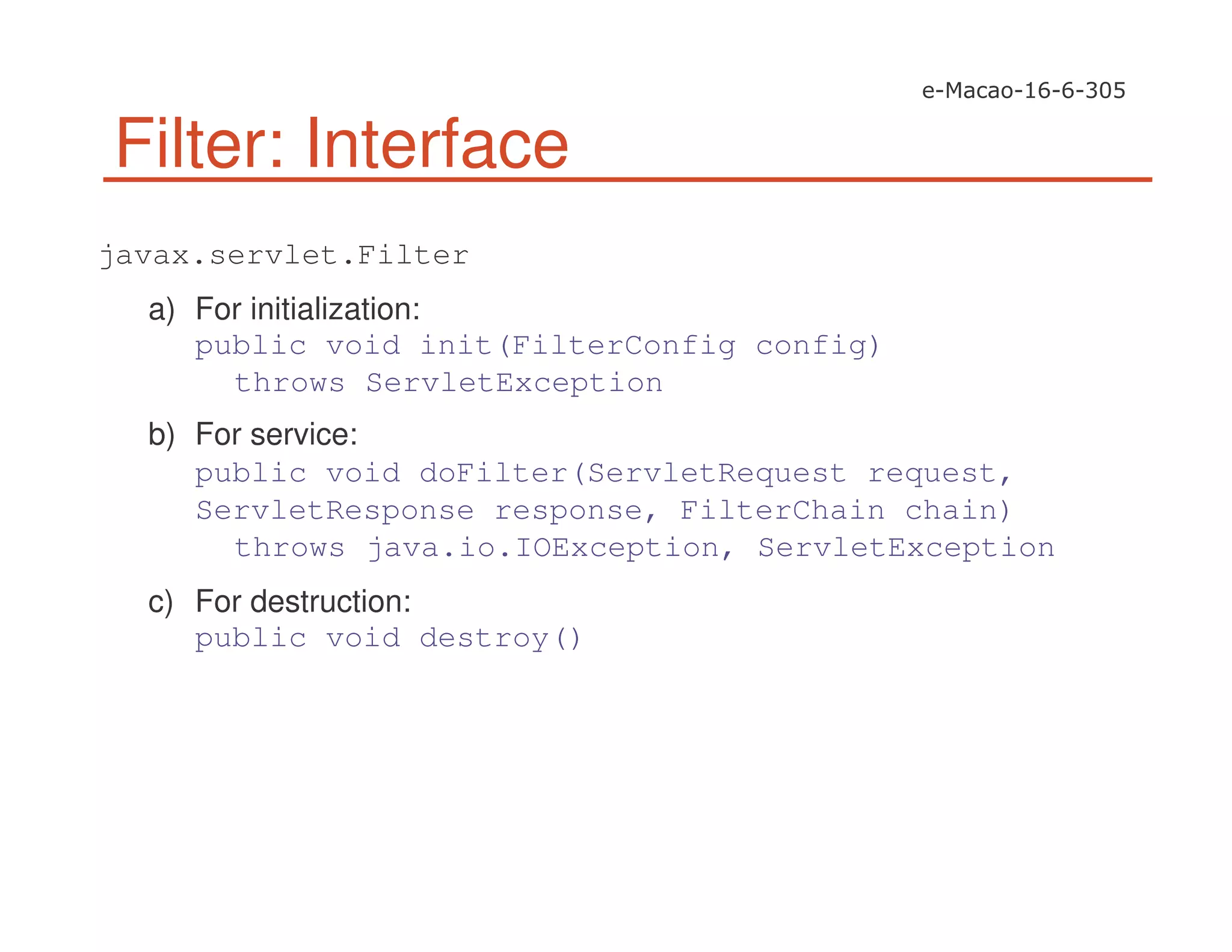 Filter: Interface
javax.servlet.Filter
a) For initialization:
public void init(FilterConfig config)
throws ServletException
b) For service:
public void doFilter(ServletRequest request,
ServletResponse response, FilterChain chain)
throws java.io.IOException, ServletException
c) For destruction:
public void destroy()
 