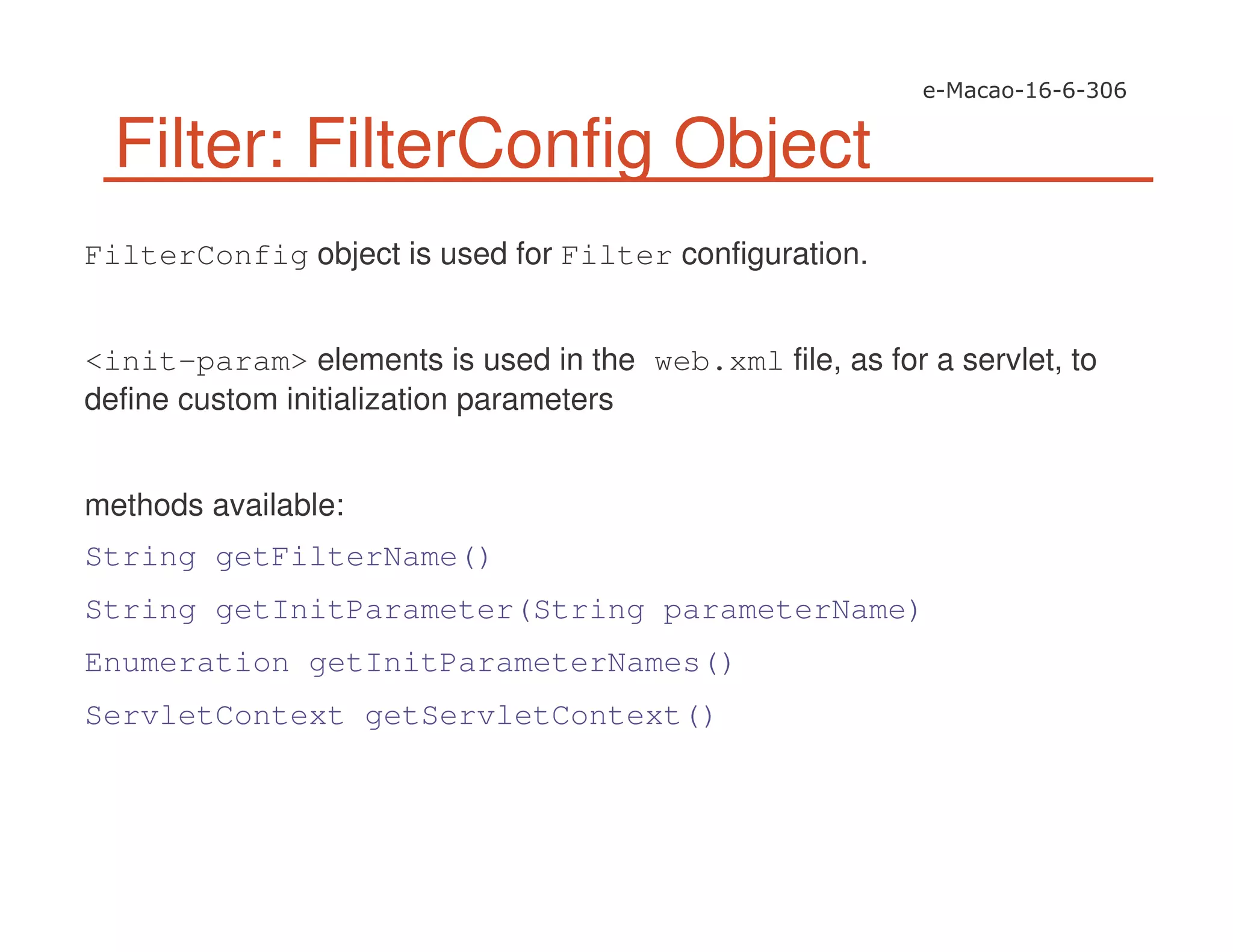 Filter: FilterConfig Object
FilterConfig object is used for Filter configuration.
<init-param> elements is used in the web.xml file, as for a servlet, to
define custom initialization parameters
methods available:
String getFilterName()
String getInitParameter(String parameterName)
Enumeration getInitParameterNames()
ServletContext getServletContext()
 