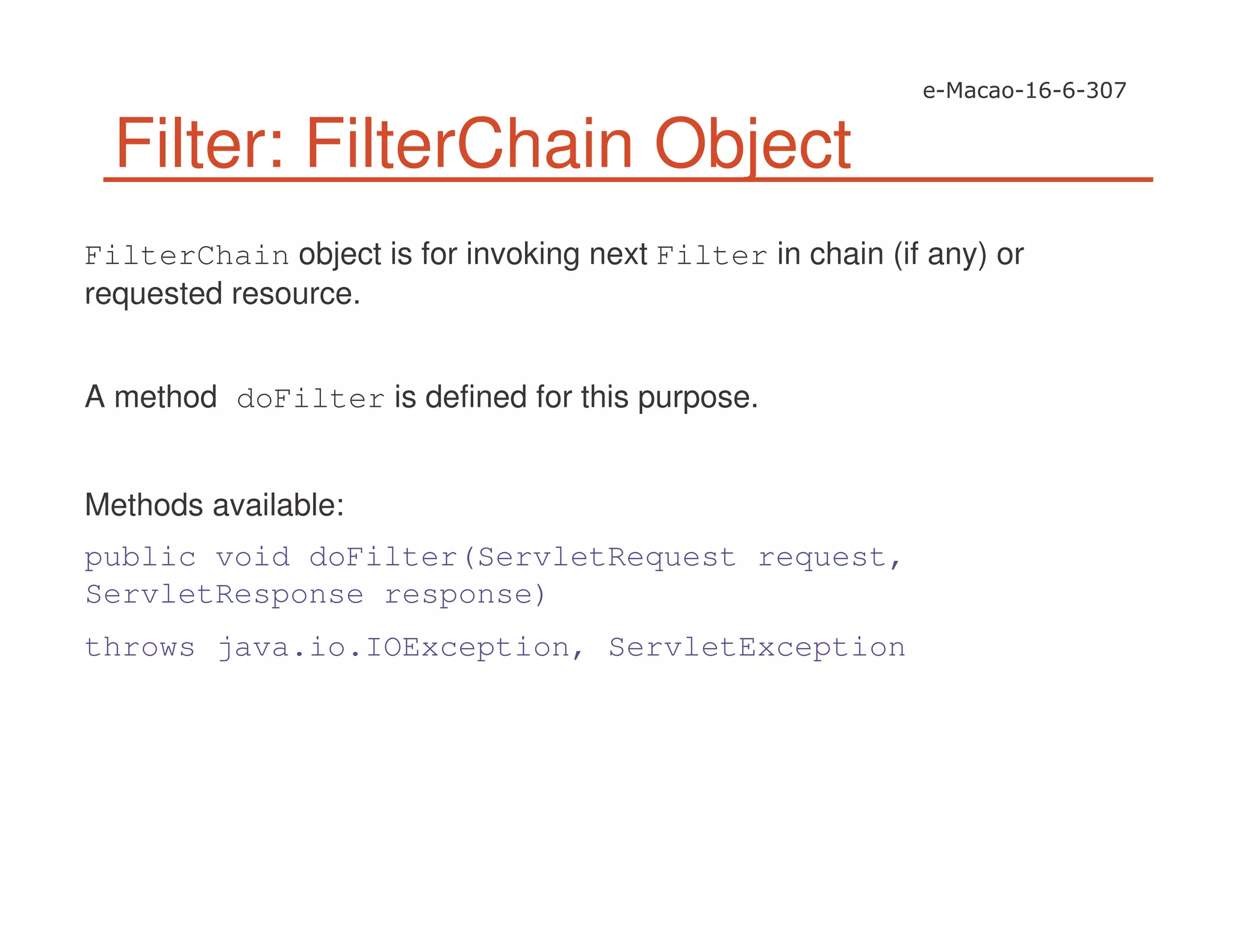 Filter: FilterChain Object
FilterChain object is for invoking next Filter in chain (if any) or
requested resource.
A method doFilter is defined for this purpose.
Methods available:
public void doFilter(ServletRequest request,
ServletResponse response)
throws java.io.IOException, ServletException
 