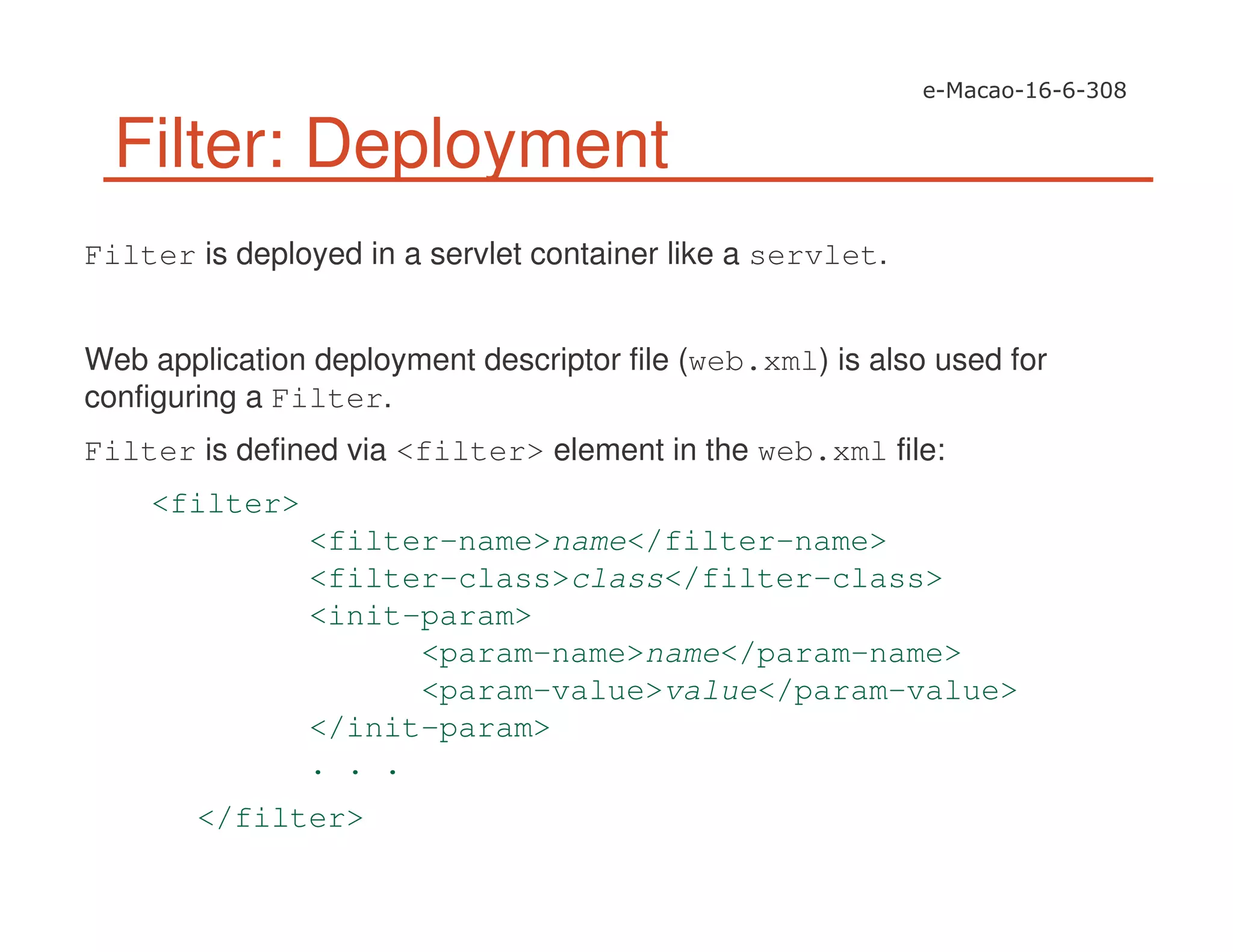 Filter: Deployment
Filter is deployed in a servlet container like a servlet.
Web application deployment descriptor file (web.xml) is also used for
configuring a Filter.
Filter is defined via <filter> element in the web.xml file:
<filter>
<filter-name>name</filter-name>
<filter-class>class</filter-class>
<init-param>
<param-name>name</param-name>
<param-value>value</param-value>
</init-param>
. . .
</filter>
 