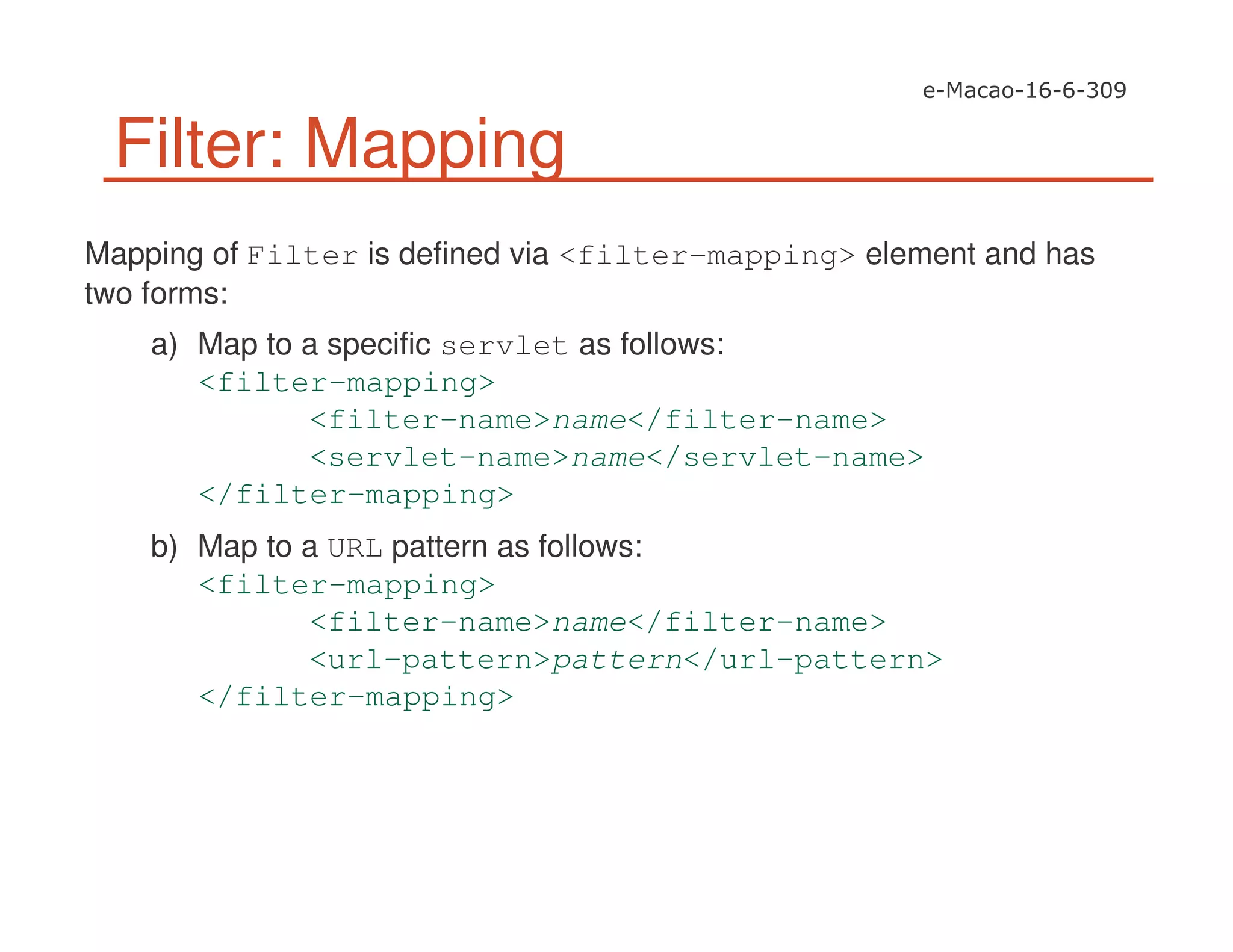 Filter: Mapping
Mapping of Filter is defined via <filter-mapping> element and has
two forms:
a) Map to a specific servlet as follows:
<filter-mapping>
<filter-name>name</filter-name>
<servlet-name>name</servlet-name>
</filter-mapping>
b) Map to a URL pattern as follows:
<filter-mapping>
<filter-name>name</filter-name>
<url-pattern>pattern</url-pattern>
</filter-mapping>
 