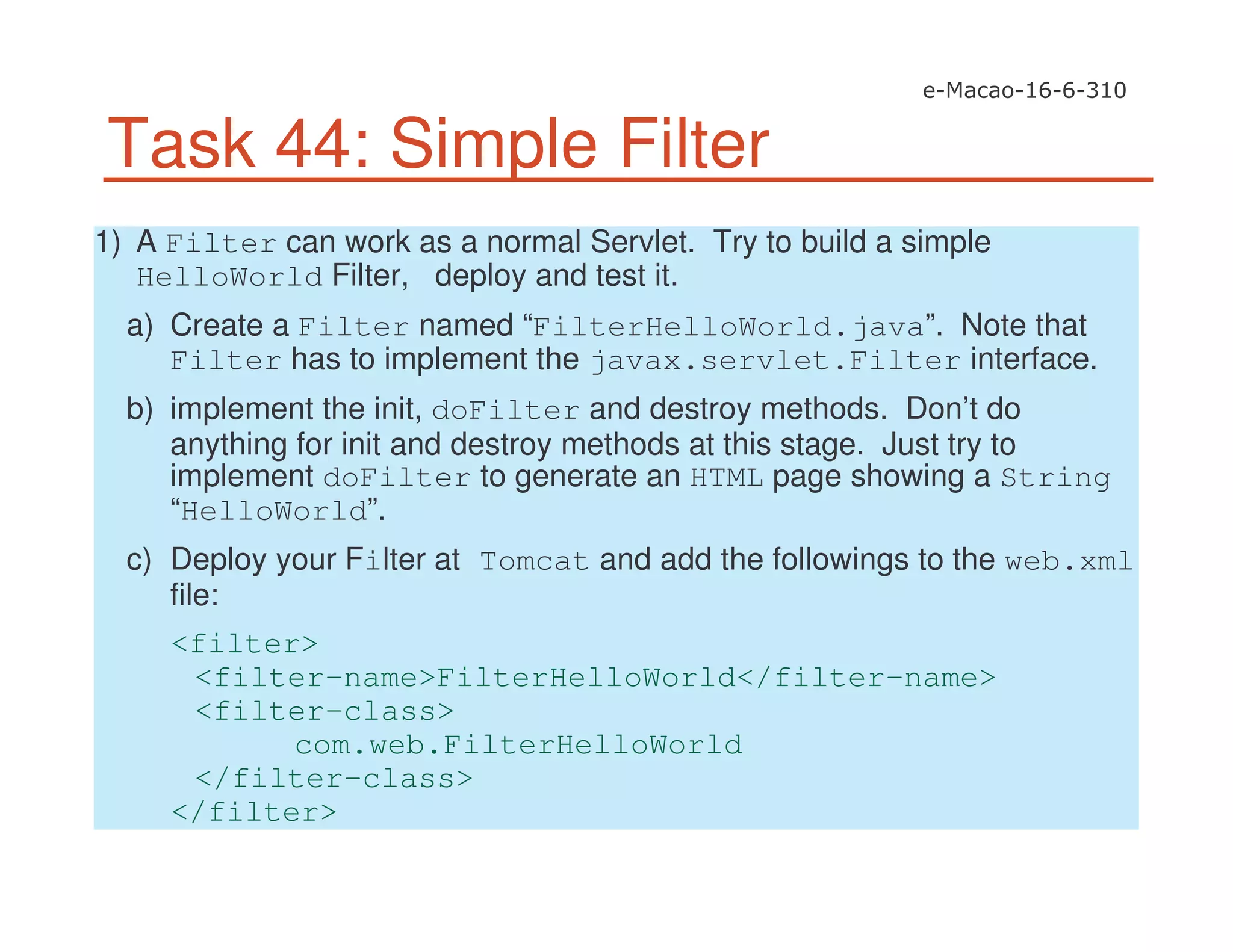 Task 44: Simple Filter
1) A Filter can work as a normal Servlet. Try to build a simple
HelloWorld Filter, deploy and test it.
a) Create a Filter named “FilterHelloWorld.java”. Note that
Filter has to implement the javax.servlet.Filter interface.
b) implement the init, doFilter and destroy methods. Don’t do
anything for init and destroy methods at this stage. Just try to
implement doFilter to generate an HTML page showing a String
“HelloWorld”.
c) Deploy your Filter at Tomcat and add the followings to the web.xml
file:
<filter>
<filter-name>FilterHelloWorld</filter-name>
<filter-class>
com.web.FilterHelloWorld
</filter-class>
</filter>
 