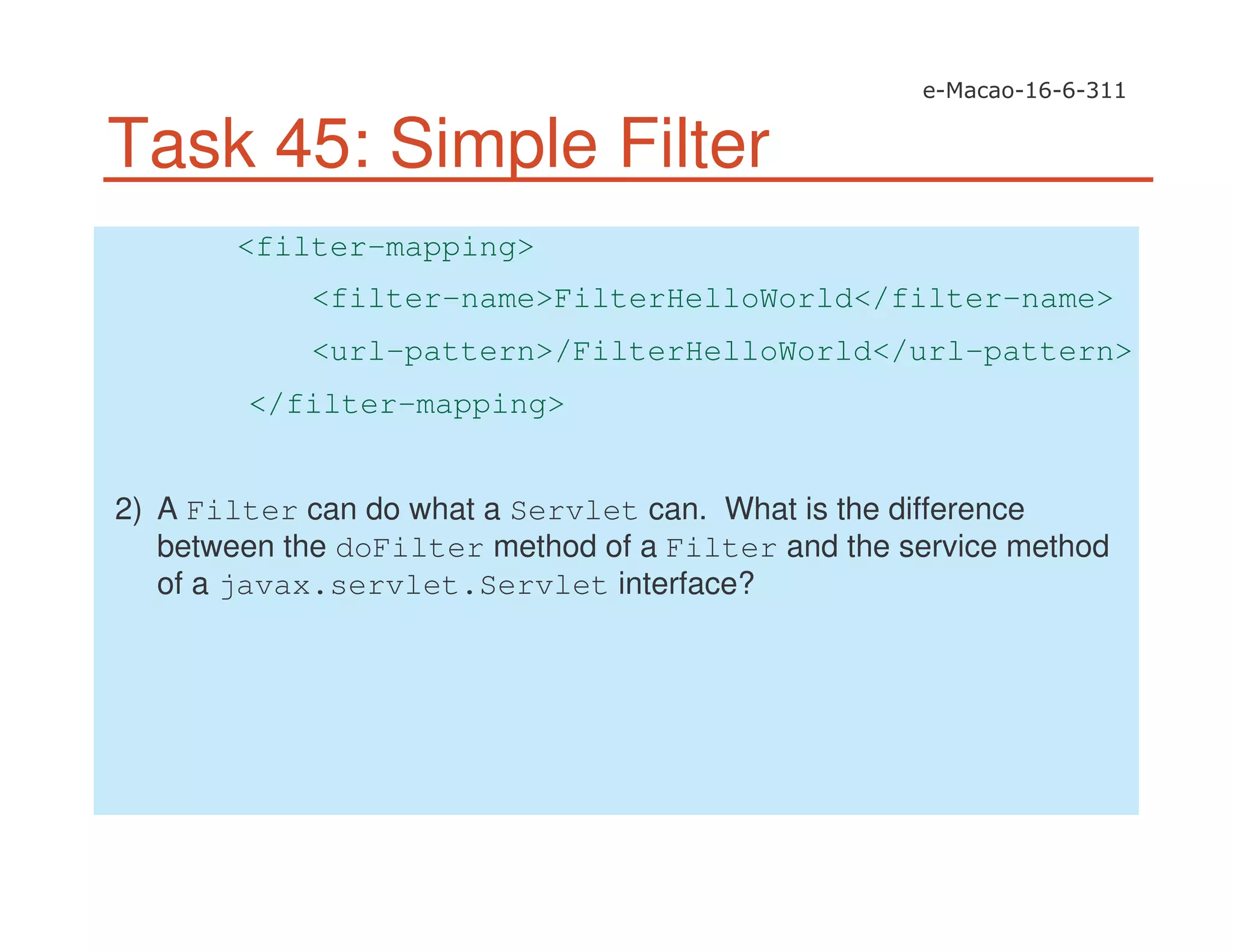 Task 45: Simple Filter
<filter-mapping>
<filter-name>FilterHelloWorld</filter-name>
<url-pattern>/FilterHelloWorld</url-pattern>
</filter-mapping>
2) A Filter can do what a Servlet can. What is the difference
between the doFilter method of a Filter and the service method
of a javax.servlet.Servlet interface?
 