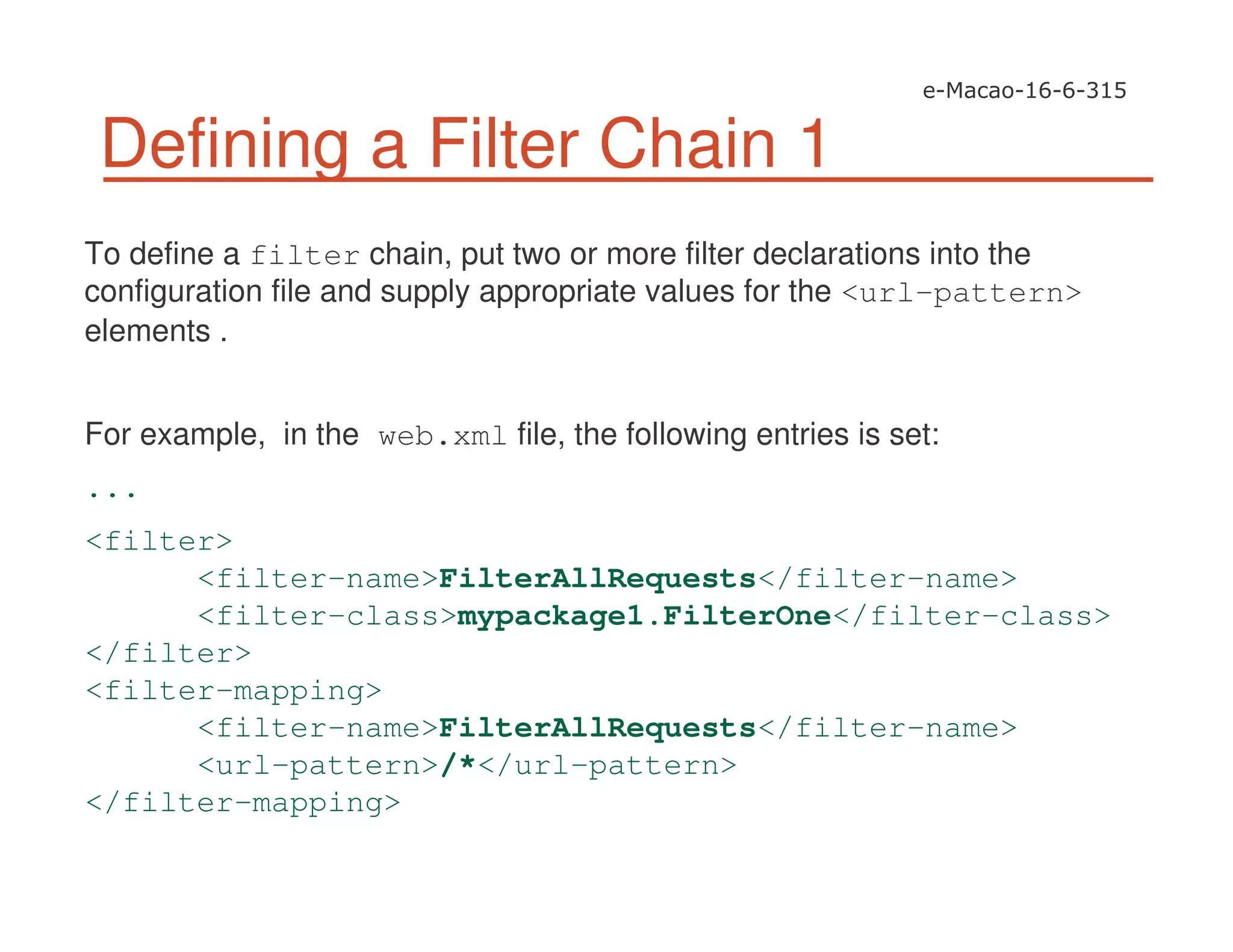Defining a Filter Chain 1
To define a filter chain, put two or more filter declarations into the
configuration file and supply appropriate values for the <url-pattern>
elements .
For example, in the web.xml file, the following entries is set:
...
<filter>
<filter-name>FilterAllRequests</filter-name>
<filter-class>mypackage1.FilterOne</filter-class>
</filter>
<filter-mapping>
<filter-name>FilterAllRequests</filter-name>
<url-pattern>/*</url-pattern>
</filter-mapping>
 