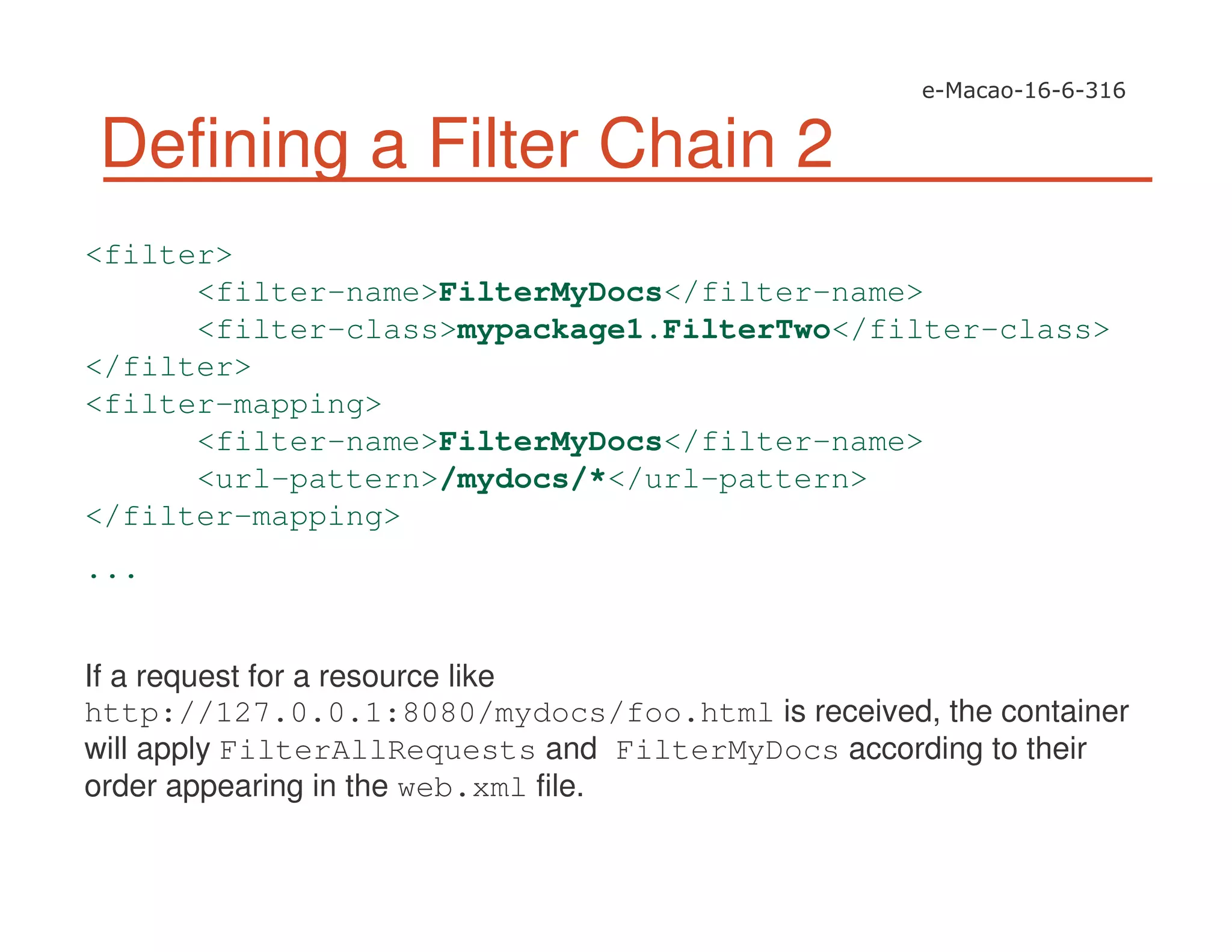 Defining a Filter Chain 2
<filter>
<filter-name>FilterMyDocs</filter-name>
<filter-class>mypackage1.FilterTwo</filter-class>
</filter>
<filter-mapping>
<filter-name>FilterMyDocs</filter-name>
<url-pattern>/mydocs/*</url-pattern>
</filter-mapping>
...
If a request for a resource like
http://127.0.0.1:8080/mydocs/foo.html is received, the container
will apply FilterAllRequests and FilterMyDocs according to their
order appearing in the web.xml file.
 