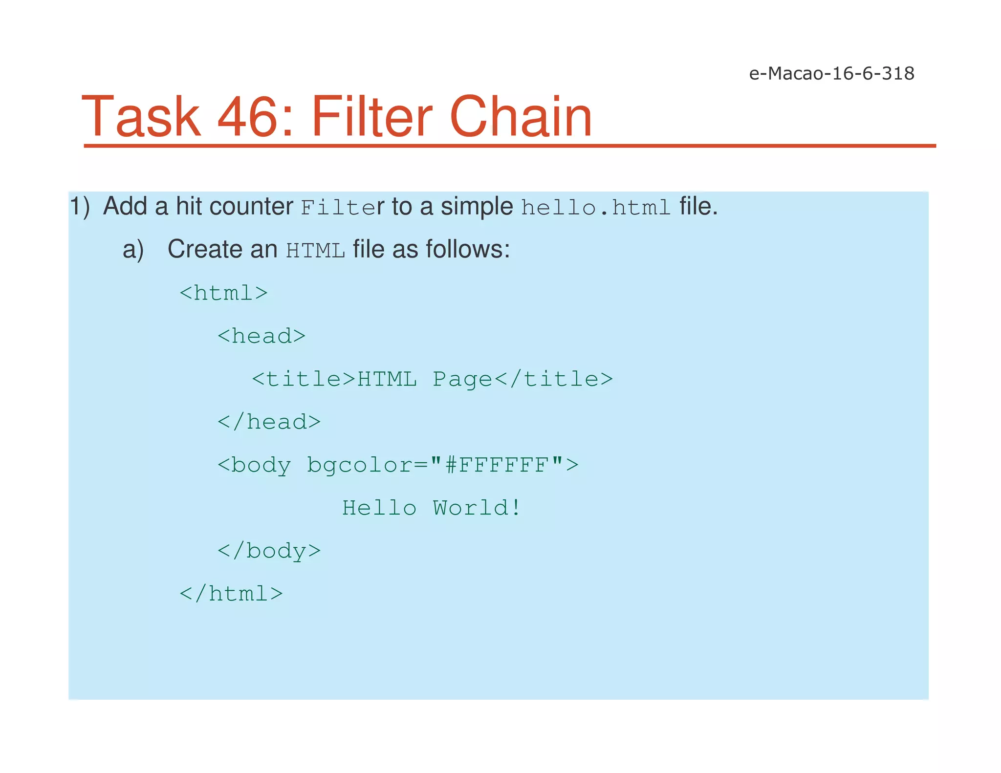 Task 46: Filter Chain
1) Add a hit counter Filter to a simple hello.html file.
a) Create an HTML file as follows:
<html>
<head>
<title>HTML Page</title>
</head>
<body bgcolor="#FFFFFF">
Hello World!
</body>
</html>
 