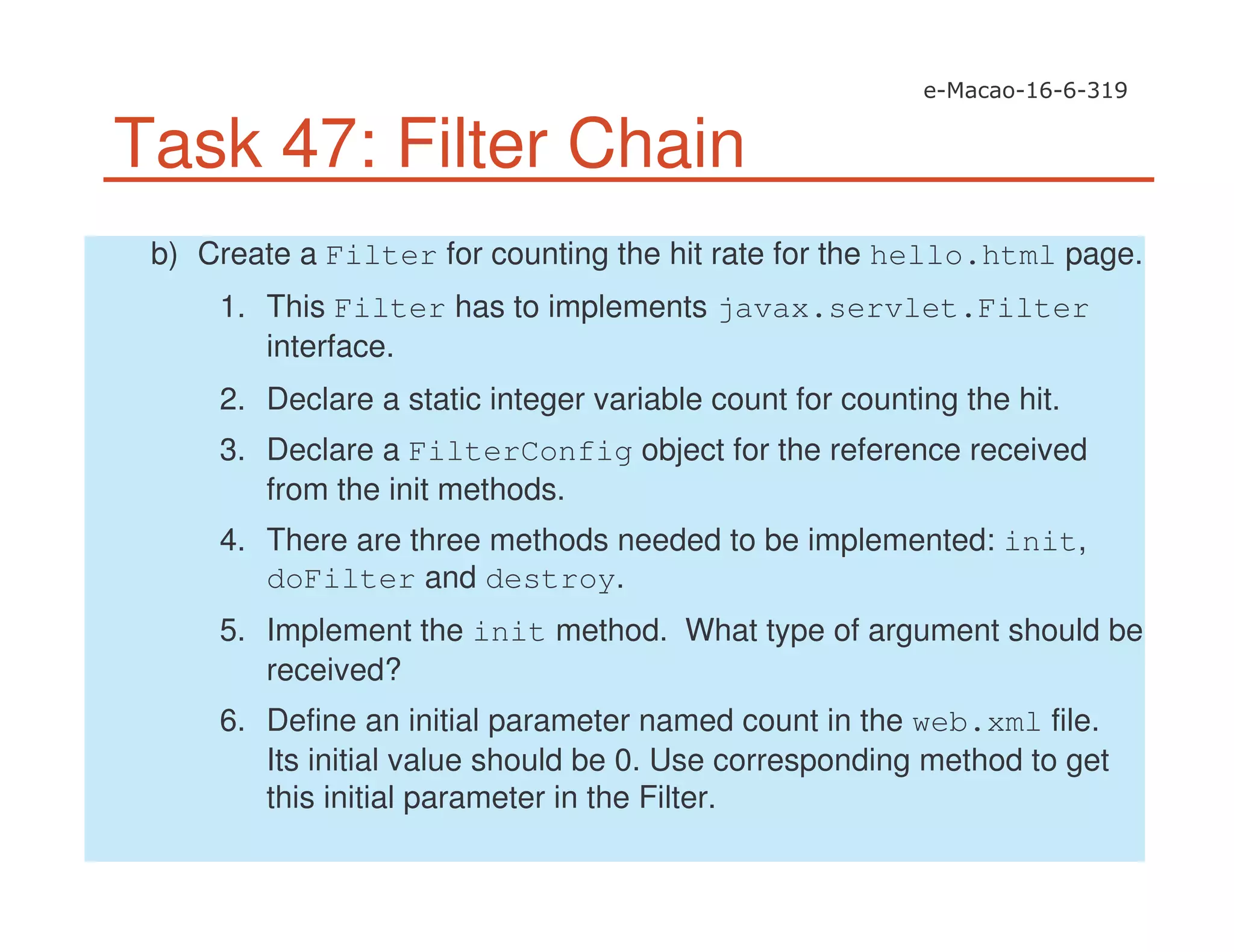 Task 47: Filter Chain
b) Create a Filter for counting the hit rate for the hello.html page.
1. This Filter has to implements javax.servlet.Filter
interface.
2. Declare a static integer variable count for counting the hit.
3. Declare a FilterConfig object for the reference received
from the init methods.
4. There are three methods needed to be implemented: init,
doFilter and destroy.
5. Implement the init method. What type of argument should be
received?
6. Define an initial parameter named count in the web.xml file.
Its initial value should be 0. Use corresponding method to get
this initial parameter in the Filter.
 
