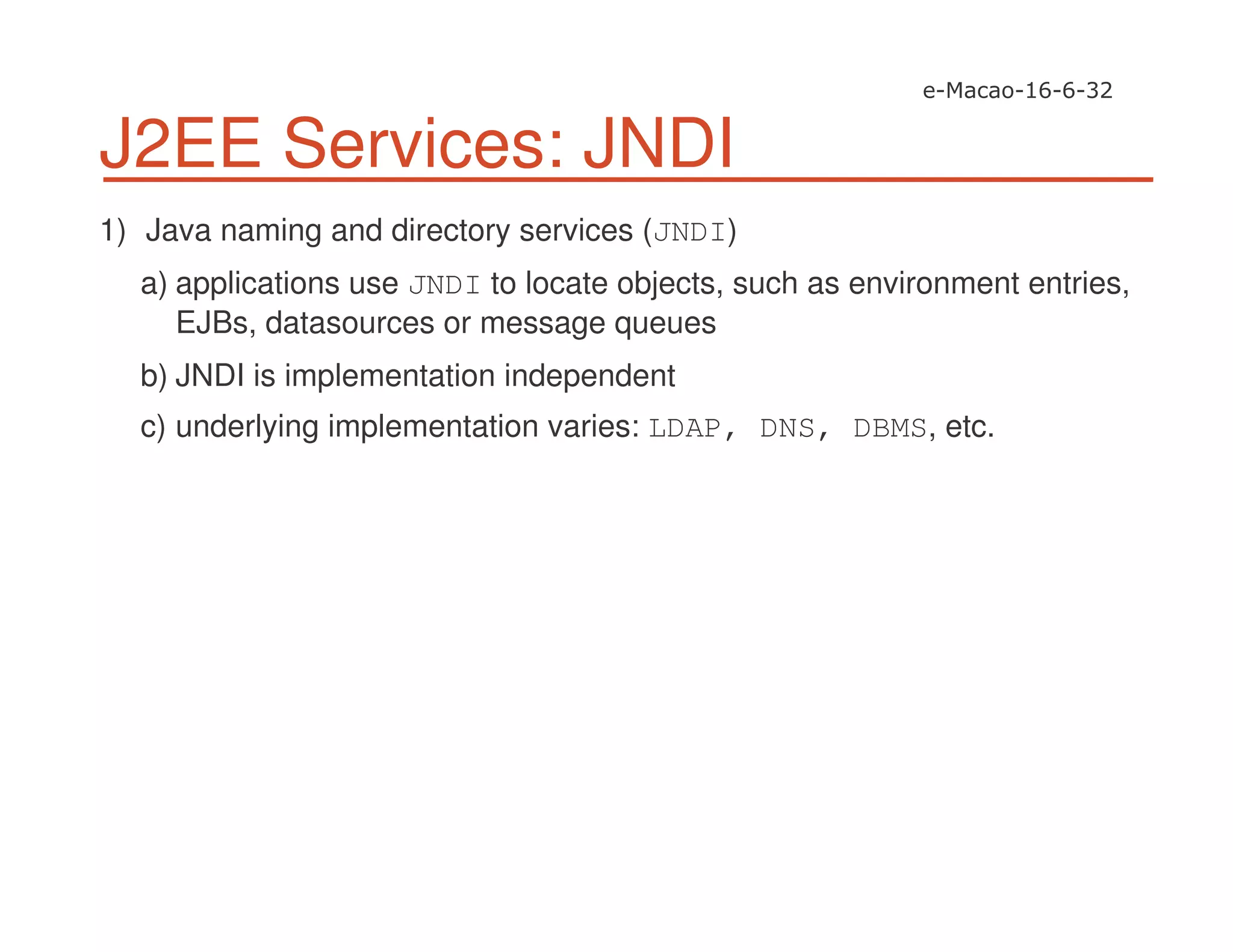 J2EE Services: JNDI
1) Java naming and directory services (JNDI)
a) applications use JNDI to locate objects, such as environment entries,
EJBs, datasources or message queues
b) JNDI is implementation independent
c) underlying implementation varies: LDAP, DNS, DBMS, etc.
 